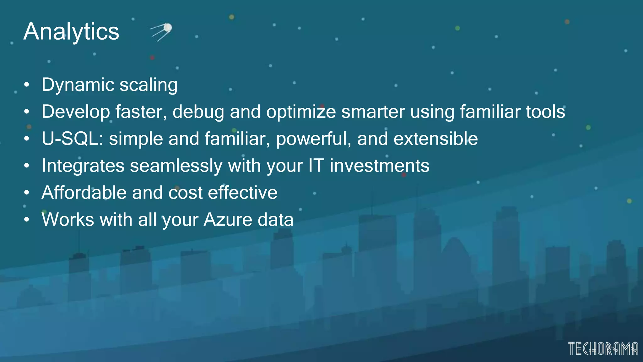 Analytics
• Dynamic scaling
• Develop faster, debug and optimize smarter using familiar tools
• U-SQL: simple and familiar, powerful, and extensible
• Integrates seamlessly with your IT investments
• Affordable and cost effective
• Works with all your Azure data
 