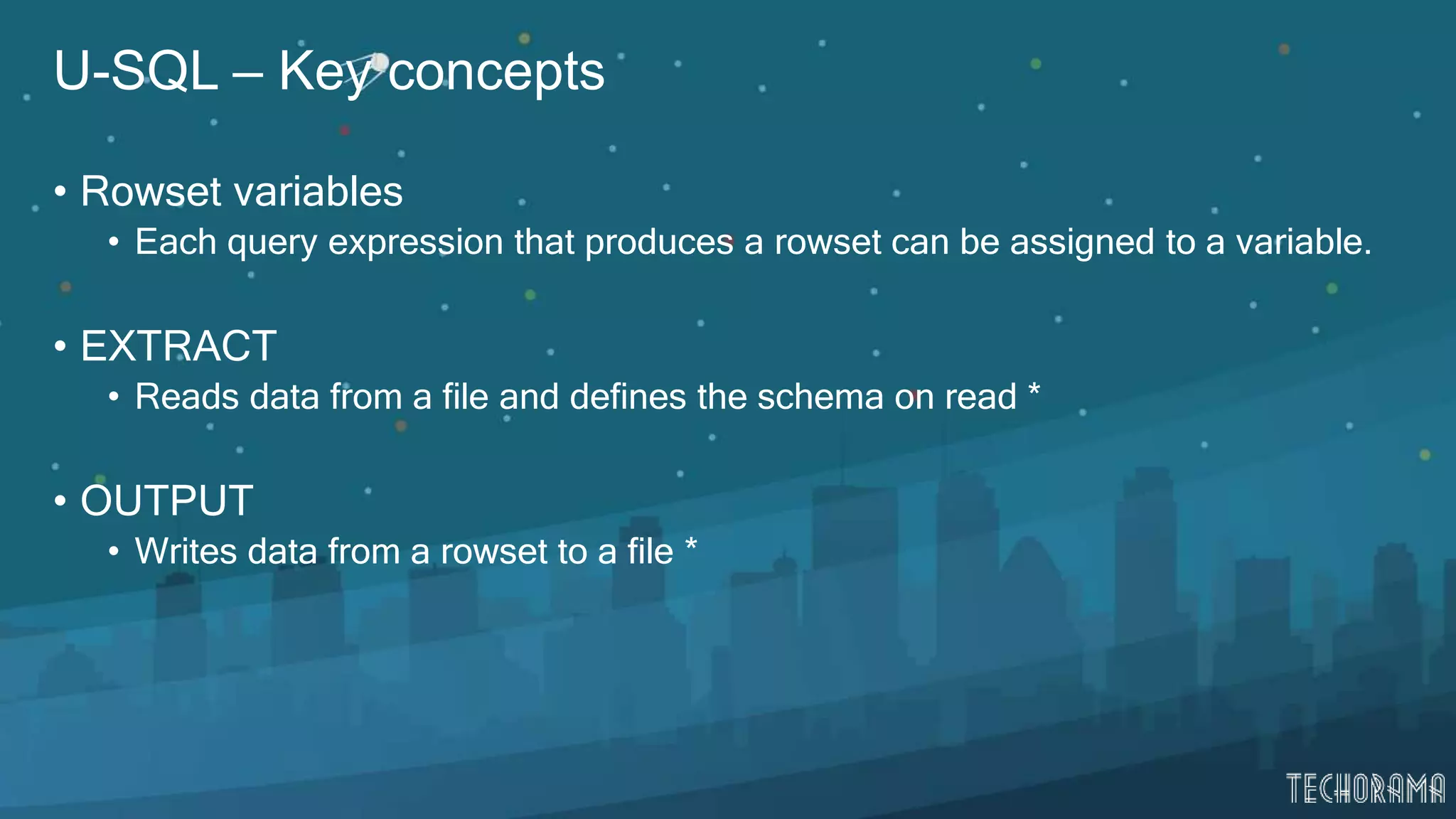 U-SQL – Key concepts
• Rowset variables
• Each query expression that produces a rowset can be assigned to a variable.
• EXTRACT
• Reads data from a file and defines the schema on read *
• OUTPUT
• Writes data from a rowset to a file *
 