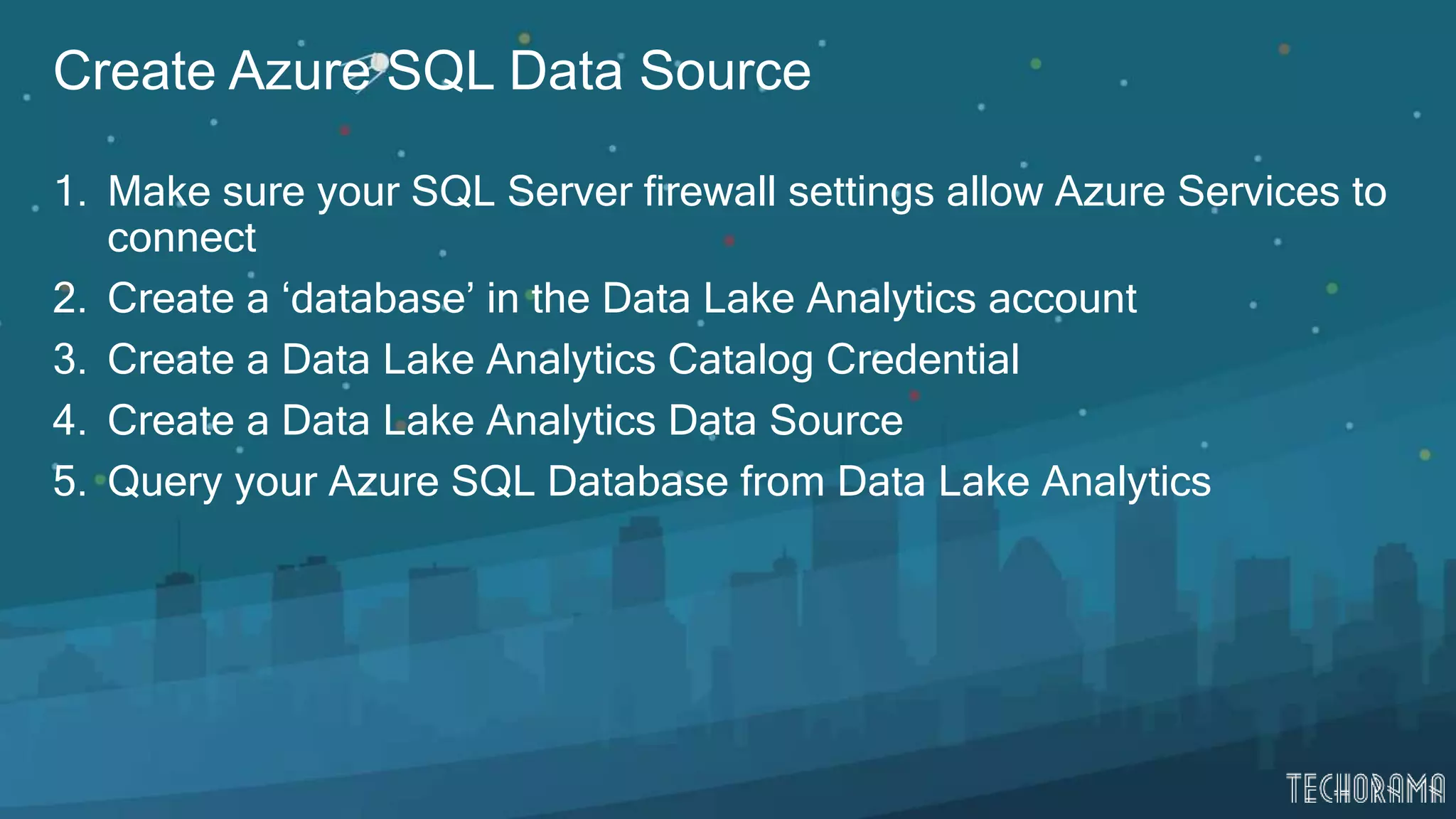 Create Azure SQL Data Source
1. Make sure your SQL Server firewall settings allow Azure Services to
connect
2. Create a ‘database’ in the Data Lake Analytics account
3. Create a Data Lake Analytics Catalog Credential
4. Create a Data Lake Analytics Data Source
5. Query your Azure SQL Database from Data Lake Analytics
 