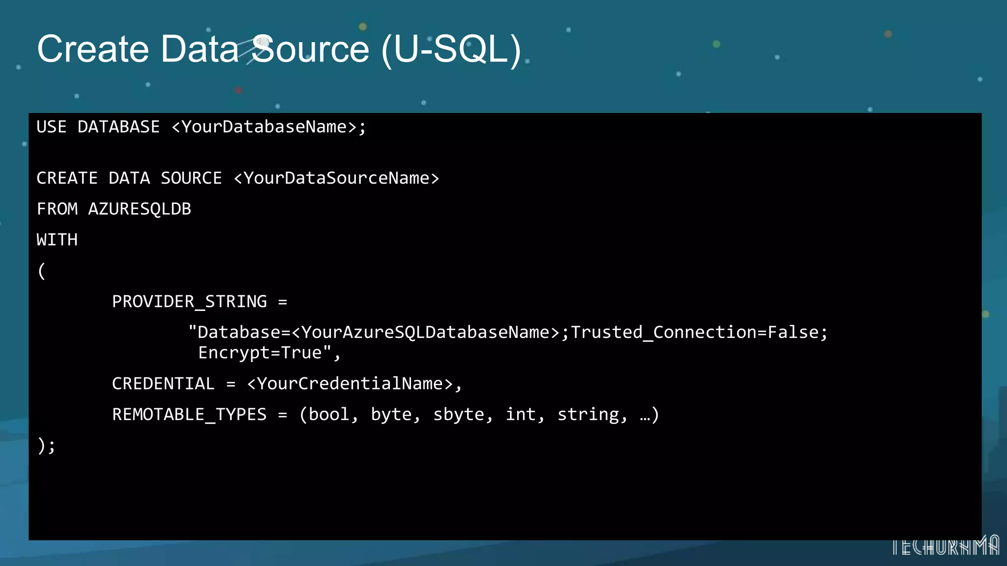 Create Data Source (U-SQL)
USE DATABASE <YourDatabaseName>;
CREATE DATA SOURCE <YourDataSourceName>
FROM AZURESQLDB
WITH
(
PROVIDER_STRING =
"Database=<YourAzureSQLDatabaseName>;Trusted_Connection=False;
Encrypt=True",
CREDENTIAL = <YourCredentialName>,
REMOTABLE_TYPES = (bool, byte, sbyte, int, string, …)
);
 