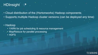 HDInsight
• Cloud distribution of the (Hortonworks) Hadoop components
• Supports multiple Hadoop cluster versions (can be deployed any time)
• Hadoop
• YARN for job scheduling & resource management
• MapReduce for parallel processing
• HDFS
 