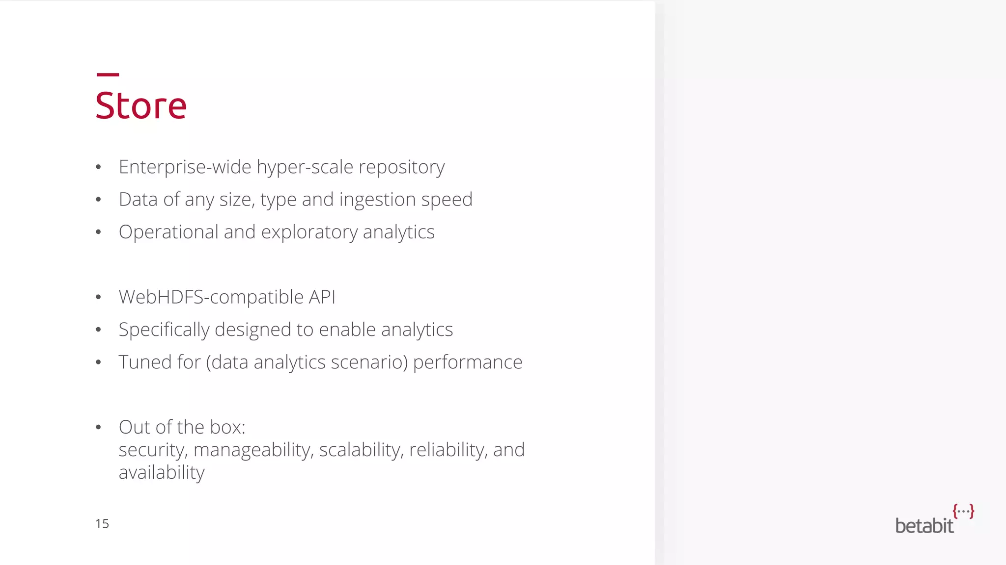 Store
• Enterprise-wide hyper-scale repository
• Data of any size, type and ingestion speed
• Operational and exploratory analytics
• WebHDFS-compatible API
• Specifically designed to enable analytics
• Tuned for (data analytics scenario) performance
• Out of the box:
security, manageability, scalability, reliability, and
availability
15
 