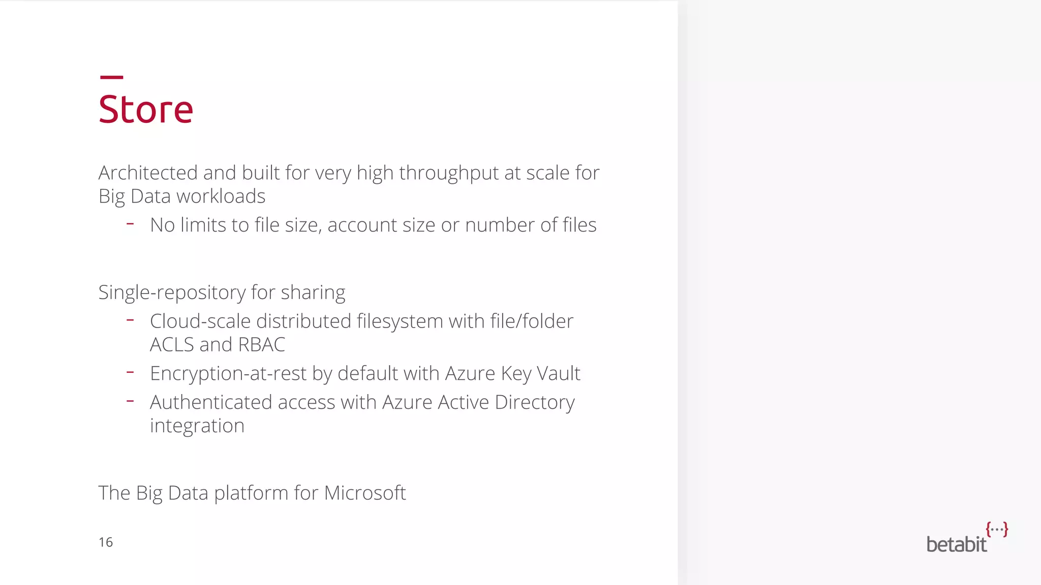 Store
Architected and built for very high throughput at scale for
Big Data workloads
- No limits to file size, account size or number of files
Single-repository for sharing
- Cloud-scale distributed filesystem with file/folder
ACLS and RBAC
- Encryption-at-rest by default with Azure Key Vault
- Authenticated access with Azure Active Directory
integration
The Big Data platform for Microsoft
16
 