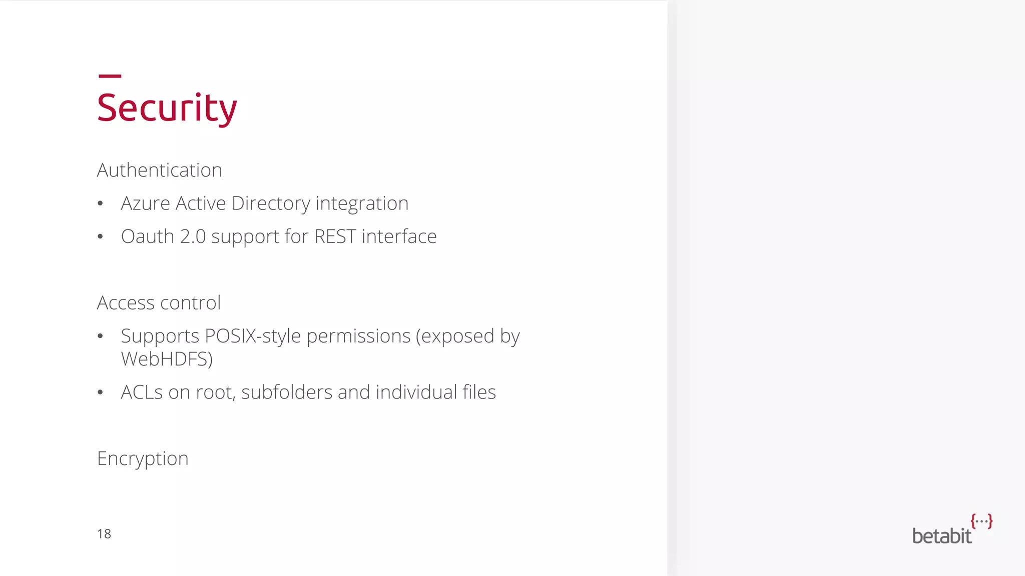 Security
Authentication
• Azure Active Directory integration
• Oauth 2.0 support for REST interface
Access control
• Supports POSIX-style permissions (exposed by
WebHDFS)
• ACLs on root, subfolders and individual files
Encryption
18
 