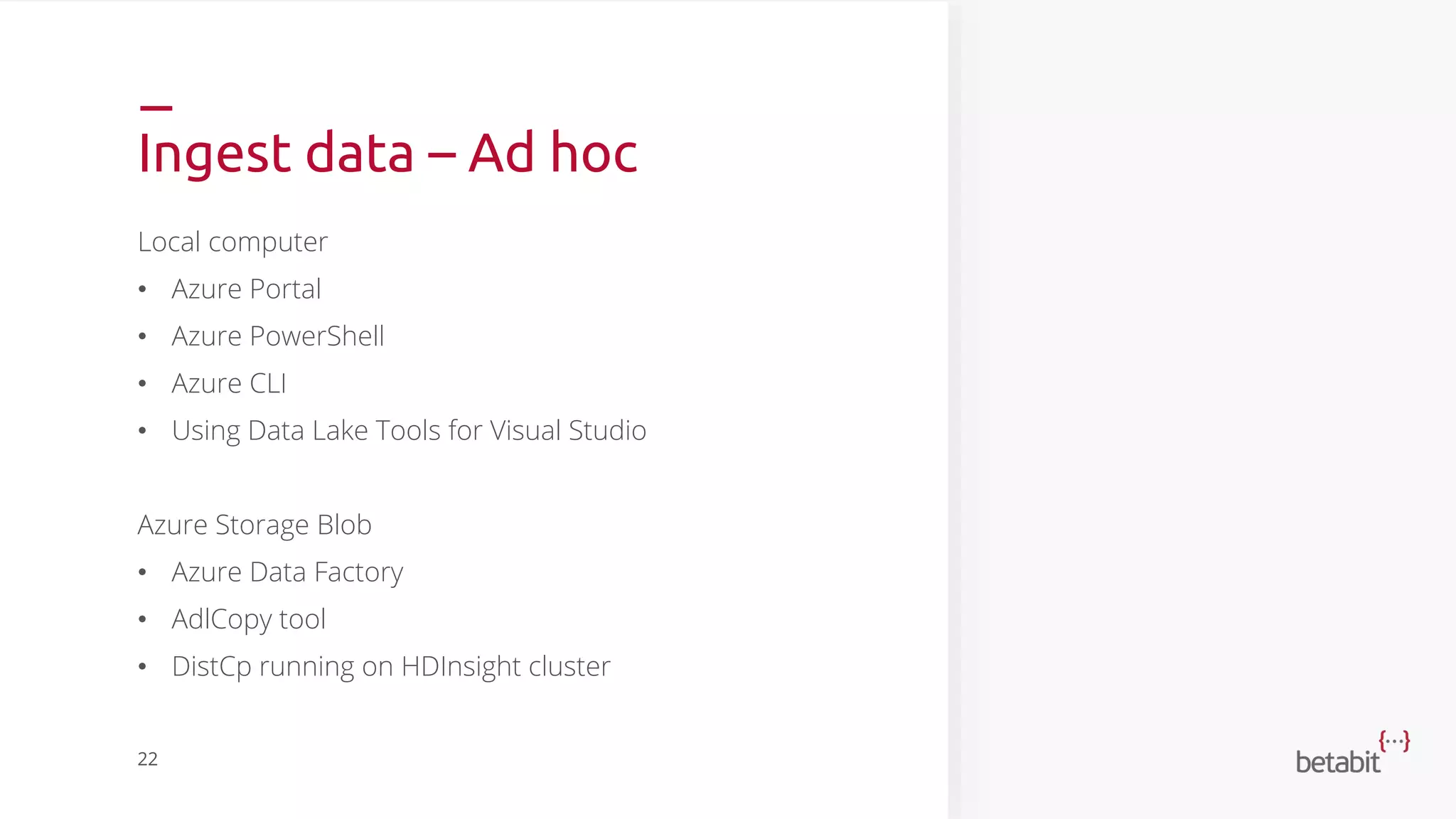 Ingest data – Ad hoc
Local computer
• Azure Portal
• Azure PowerShell
• Azure CLI
• Using Data Lake Tools for Visual Studio
Azure Storage Blob
• Azure Data Factory
• AdlCopy tool
• DistCp running on HDInsight cluster
22
 