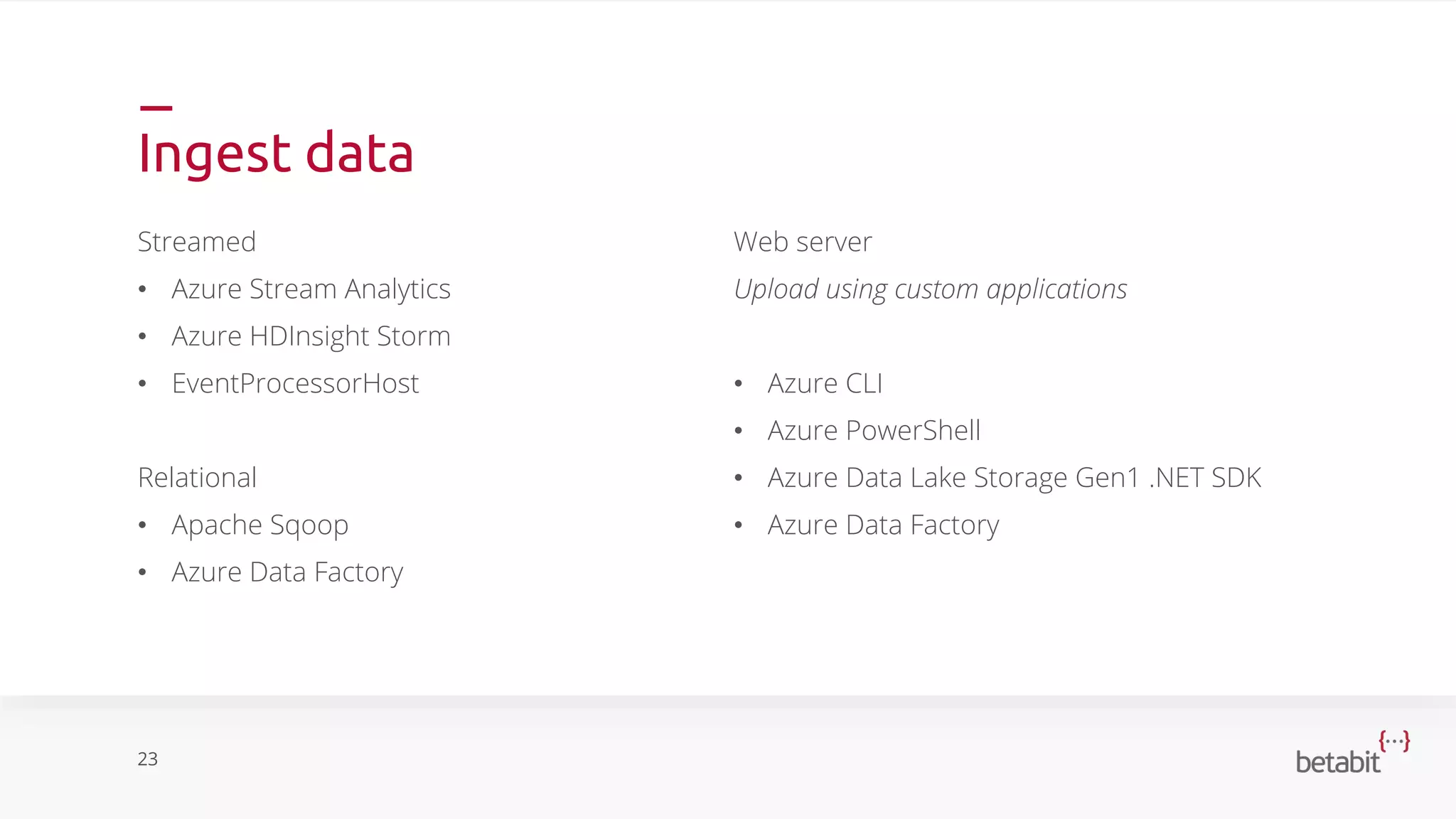 Ingest data
Streamed
• Azure Stream Analytics
• Azure HDInsight Storm
• EventProcessorHost
Relational
• Apache Sqoop
• Azure Data Factory
23
Web server
Upload using custom applications
• Azure CLI
• Azure PowerShell
• Azure Data Lake Storage Gen1 .NET SDK
• Azure Data Factory
 