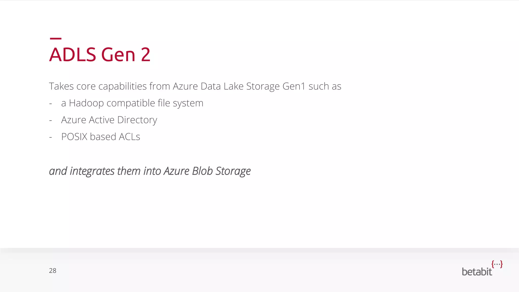 ADLS Gen 2
Takes core capabilities from Azure Data Lake Storage Gen1 such as
- a Hadoop compatible file system
- Azure Active Directory
- POSIX based ACLs
and integrates them into Azure Blob Storage
28
 