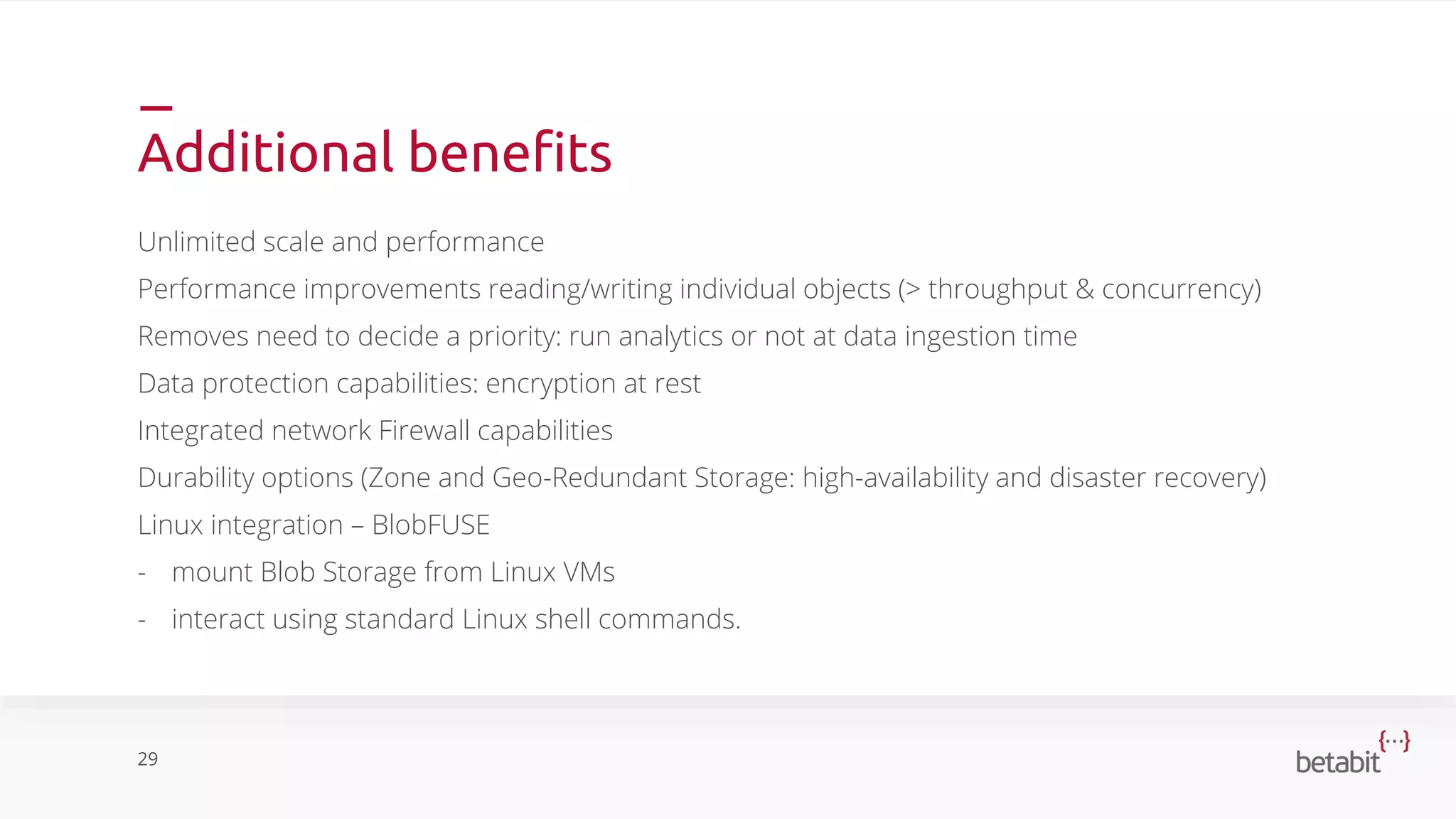 Additional benefits
Unlimited scale and performance
Performance improvements reading/writing individual objects (> throughput & concurrency)
Removes need to decide a priority: run analytics or not at data ingestion time
Data protection capabilities: encryption at rest
Integrated network Firewall capabilities
Durability options (Zone and Geo-Redundant Storage: high-availability and disaster recovery)
Linux integration – BlobFUSE
- mount Blob Storage from Linux VMs
- interact using standard Linux shell commands.
29
 