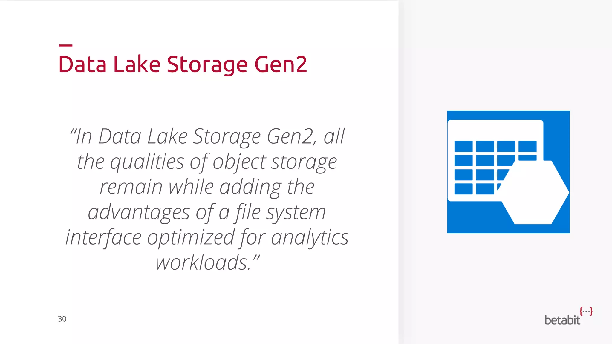 Data Lake Storage Gen2
“In Data Lake Storage Gen2, all
the qualities of object storage
remain while adding the
advantages of a file system
interface optimized for analytics
workloads.”
30
 