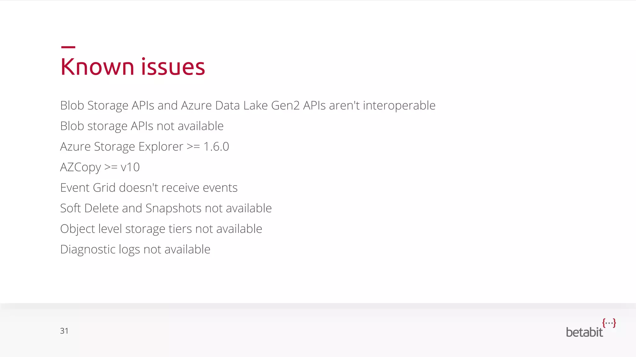Known issues
Blob Storage APIs and Azure Data Lake Gen2 APIs aren't interoperable
Blob storage APIs not available
Azure Storage Explorer >= 1.6.0
AZCopy >= v10
Event Grid doesn't receive events
Soft Delete and Snapshots not available
Object level storage tiers not available
Diagnostic logs not available
31
 