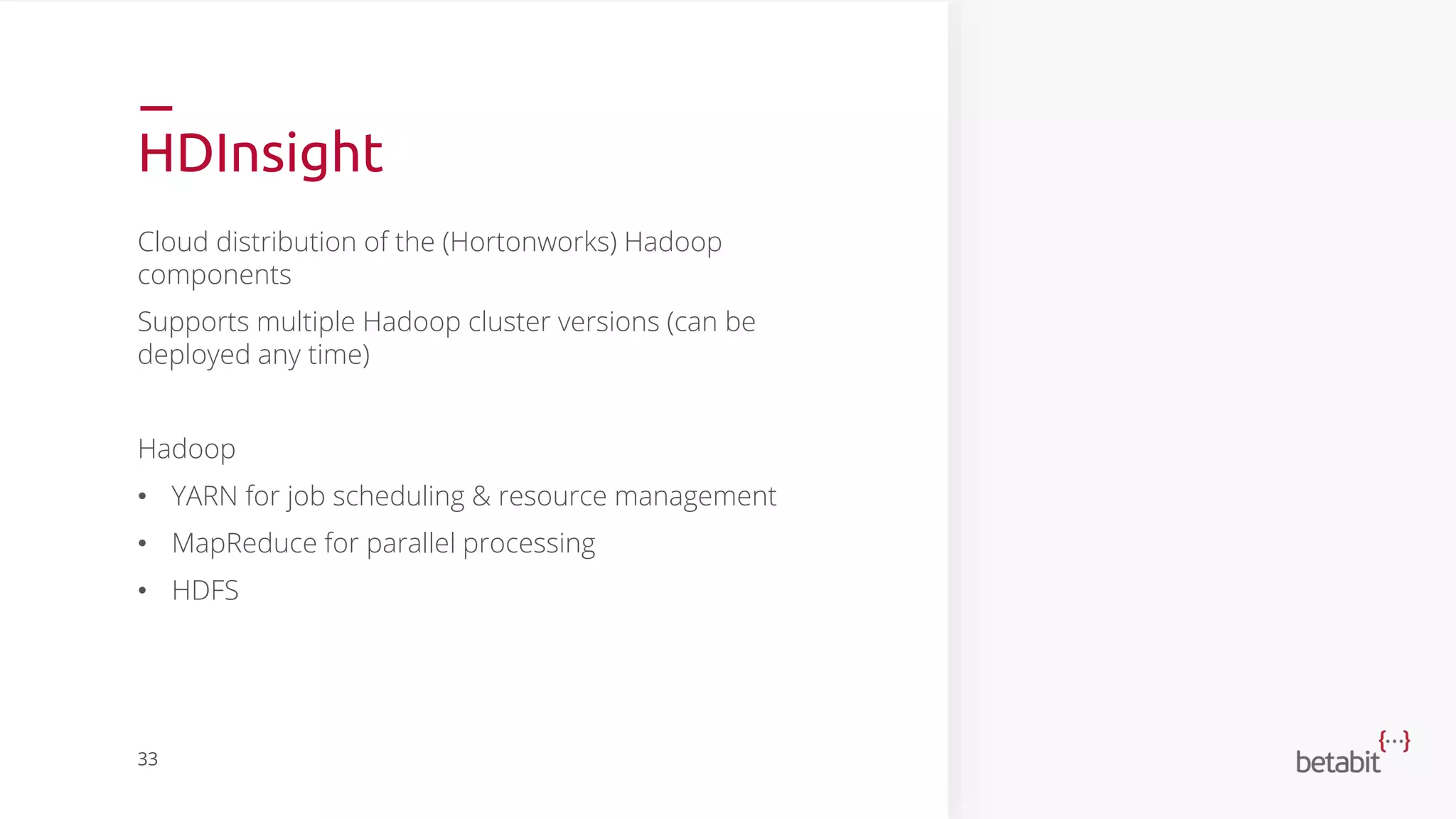 HDInsight
Cloud distribution of the (Hortonworks) Hadoop
components
Supports multiple Hadoop cluster versions (can be
deployed any time)
Hadoop
• YARN for job scheduling & resource management
• MapReduce for parallel processing
• HDFS
33
 