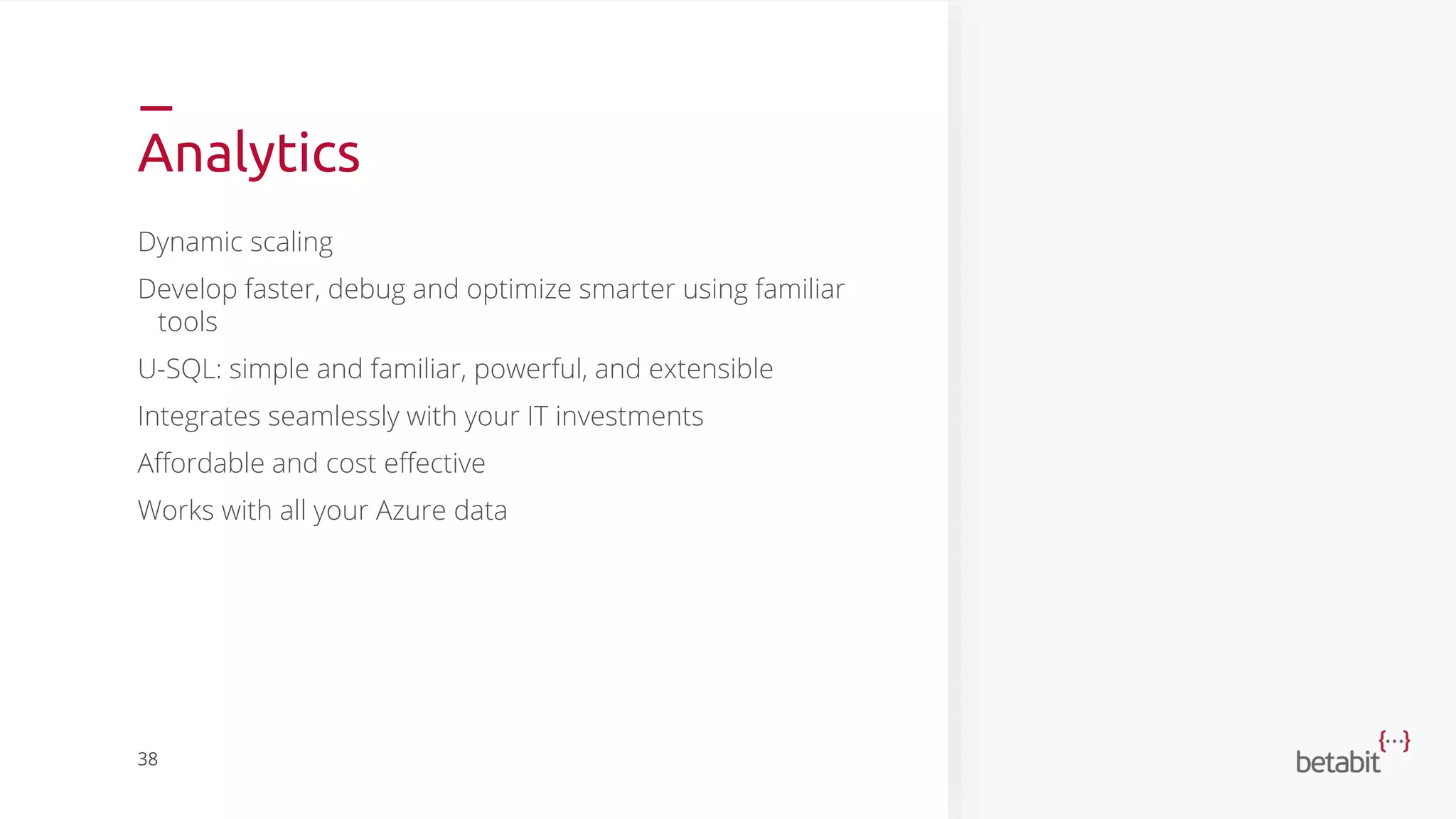 Analytics
Dynamic scaling
Develop faster, debug and optimize smarter using familiar
tools
U-SQL: simple and familiar, powerful, and extensible
Integrates seamlessly with your IT investments
Affordable and cost effective
Works with all your Azure data
38
 