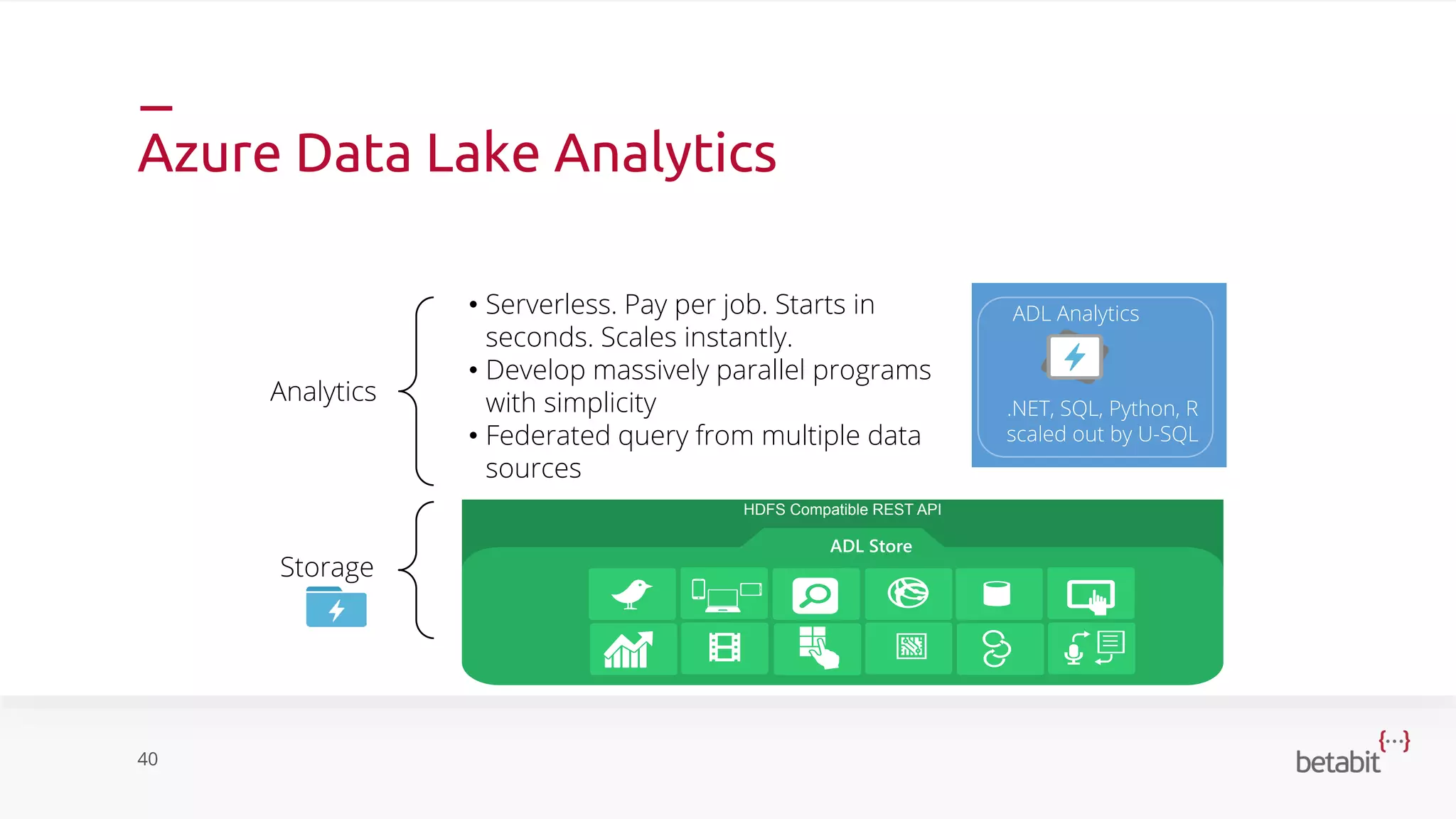 Azure Data Lake Analytics
40
Analytics
Storage
HDFS Compatible REST API
ADL Store
.NET, SQL, Python, R
scaled out by U-SQL
ADL Analytics• Serverless. Pay per job. Starts in
seconds. Scales instantly.
• Develop massively parallel programs
with simplicity
• Federated query from multiple data
sources
 