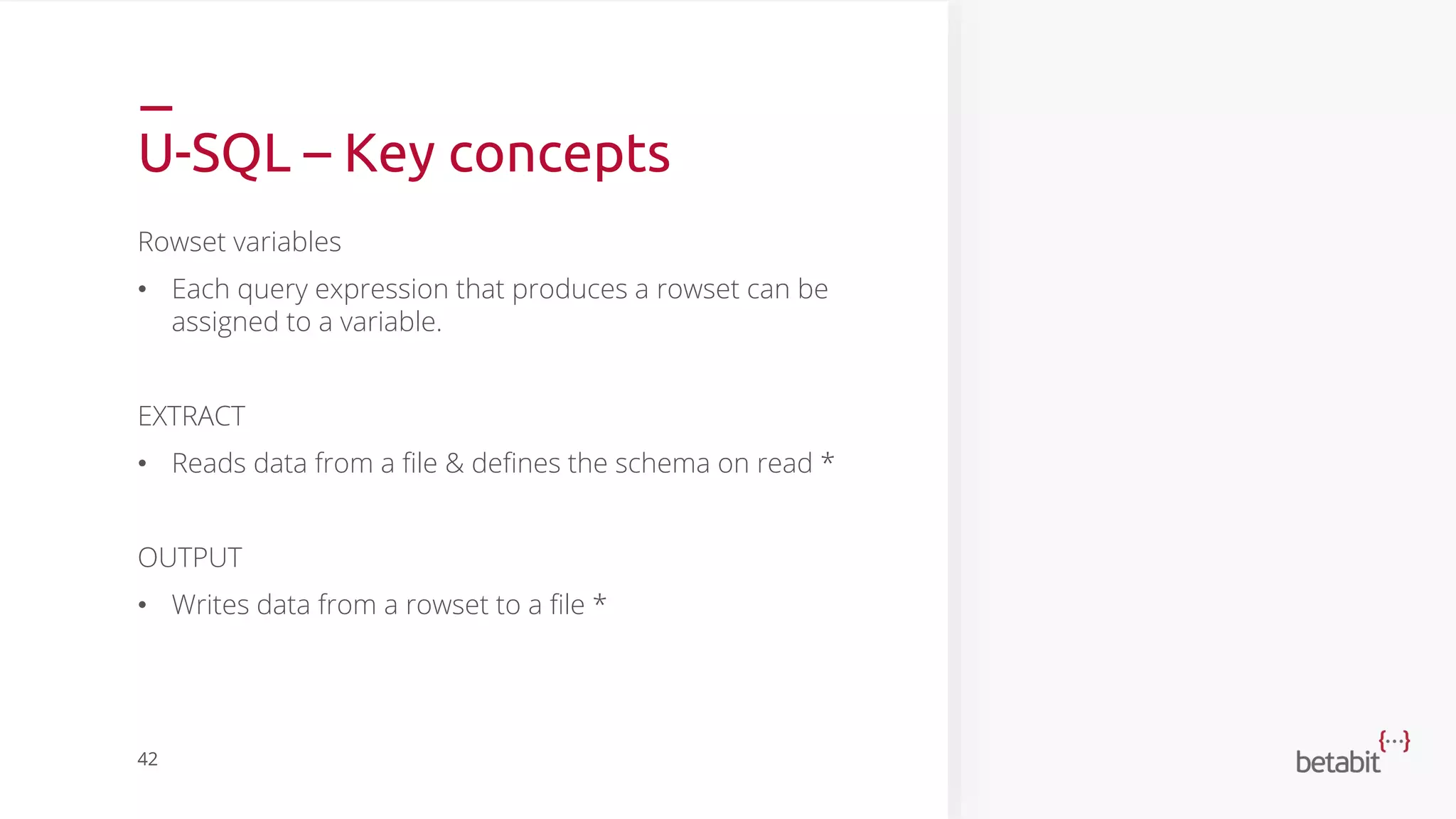 U-SQL – Key concepts
Rowset variables
• Each query expression that produces a rowset can be
assigned to a variable.
EXTRACT
• Reads data from a file & defines the schema on read *
OUTPUT
• Writes data from a rowset to a file *
42
 