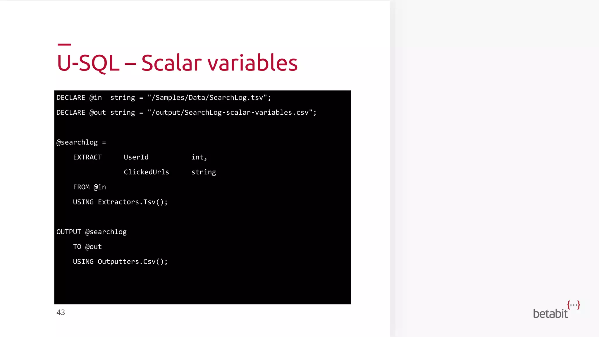 U-SQL – Scalar variables
DECLARE @in string = "/Samples/Data/SearchLog.tsv";
DECLARE @out string = "/output/SearchLog-scalar-variables.csv";
@searchlog =
EXTRACT UserId int,
ClickedUrls string
FROM @in
USING Extractors.Tsv();
OUTPUT @searchlog
TO @out
USING Outputters.Csv();
43
 