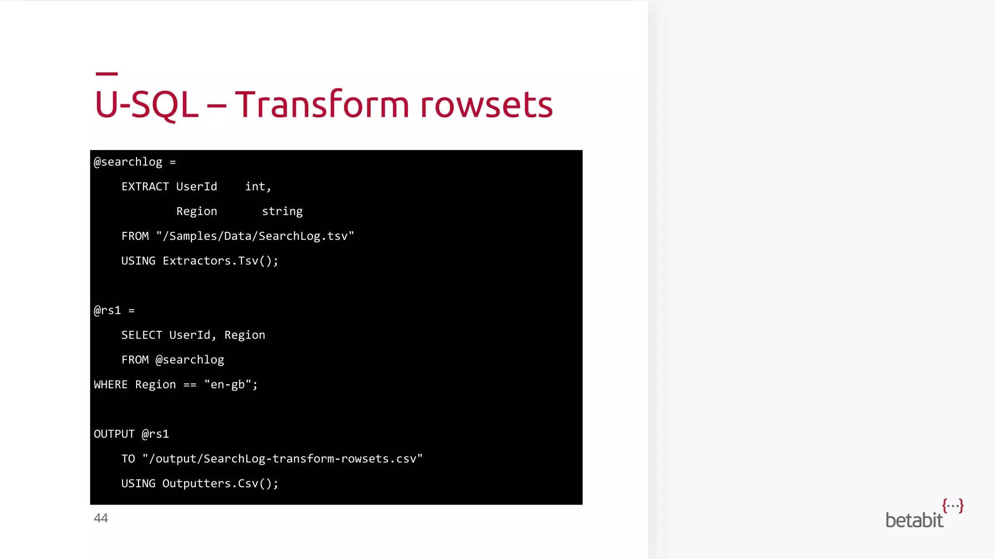 U-SQL – Transform rowsets
@searchlog =
EXTRACT UserId int,
Region string
FROM "/Samples/Data/SearchLog.tsv"
USING Extractors.Tsv();
@rs1 =
SELECT UserId, Region
FROM @searchlog
WHERE Region == "en-gb";
OUTPUT @rs1
TO "/output/SearchLog-transform-rowsets.csv"
USING Outputters.Csv();
44
 