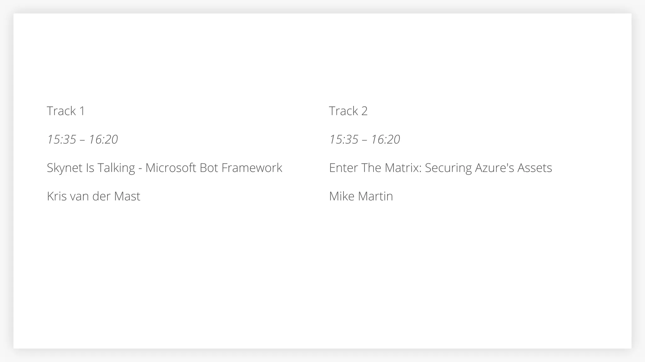 Track 1
15:35 – 16:20
Skynet Is Talking - Microsoft Bot Framework
Kris van der Mast
Track 2
15:35 – 16:20
Enter The Matrix: Securing Azure's Assets
Mike Martin
 