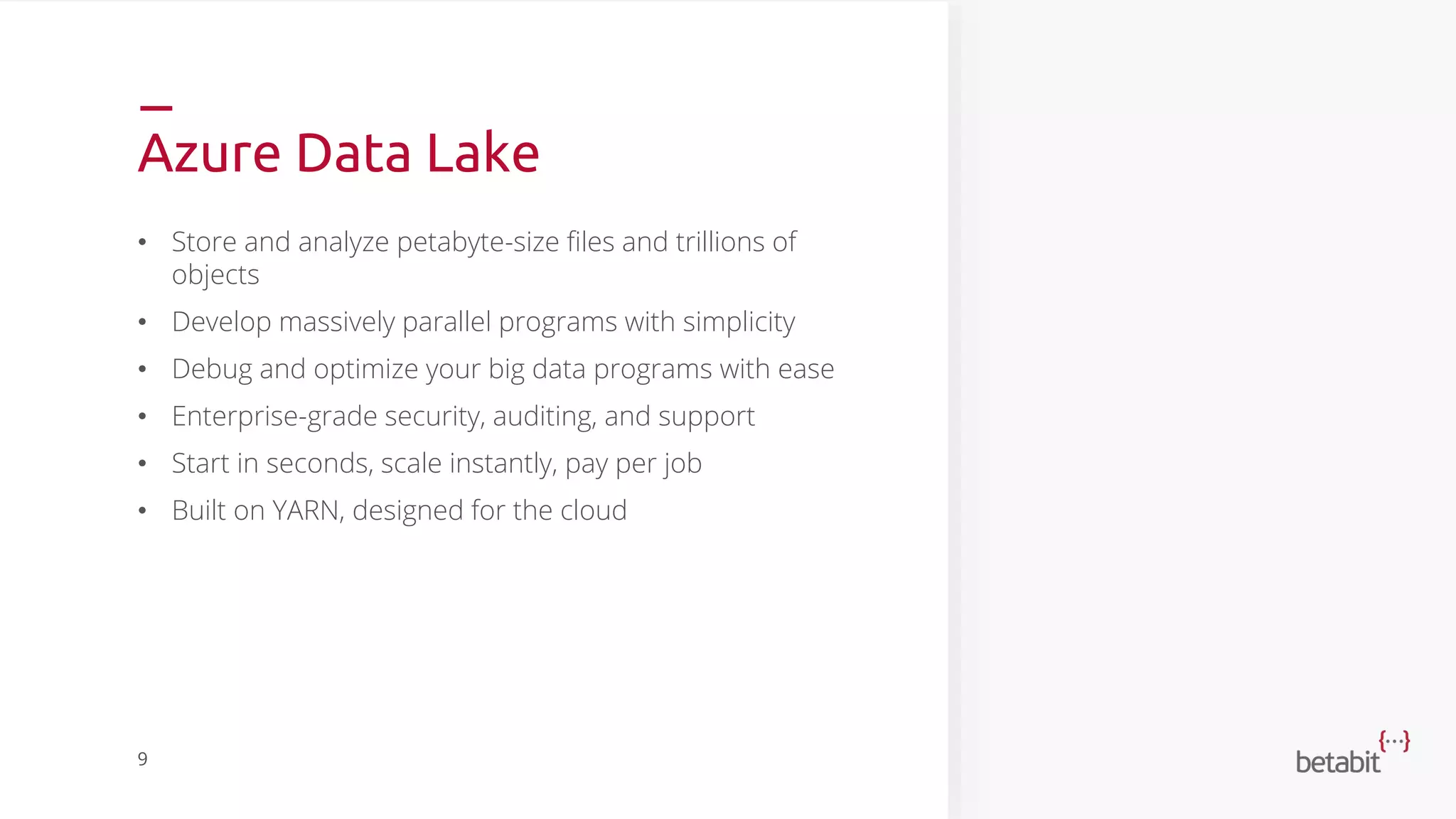 Azure Data Lake
• Store and analyze petabyte-size files and trillions of
objects
• Develop massively parallel programs with simplicity
• Debug and optimize your big data programs with ease
• Enterprise-grade security, auditing, and support
• Start in seconds, scale instantly, pay per job
• Built on YARN, designed for the cloud
9
 