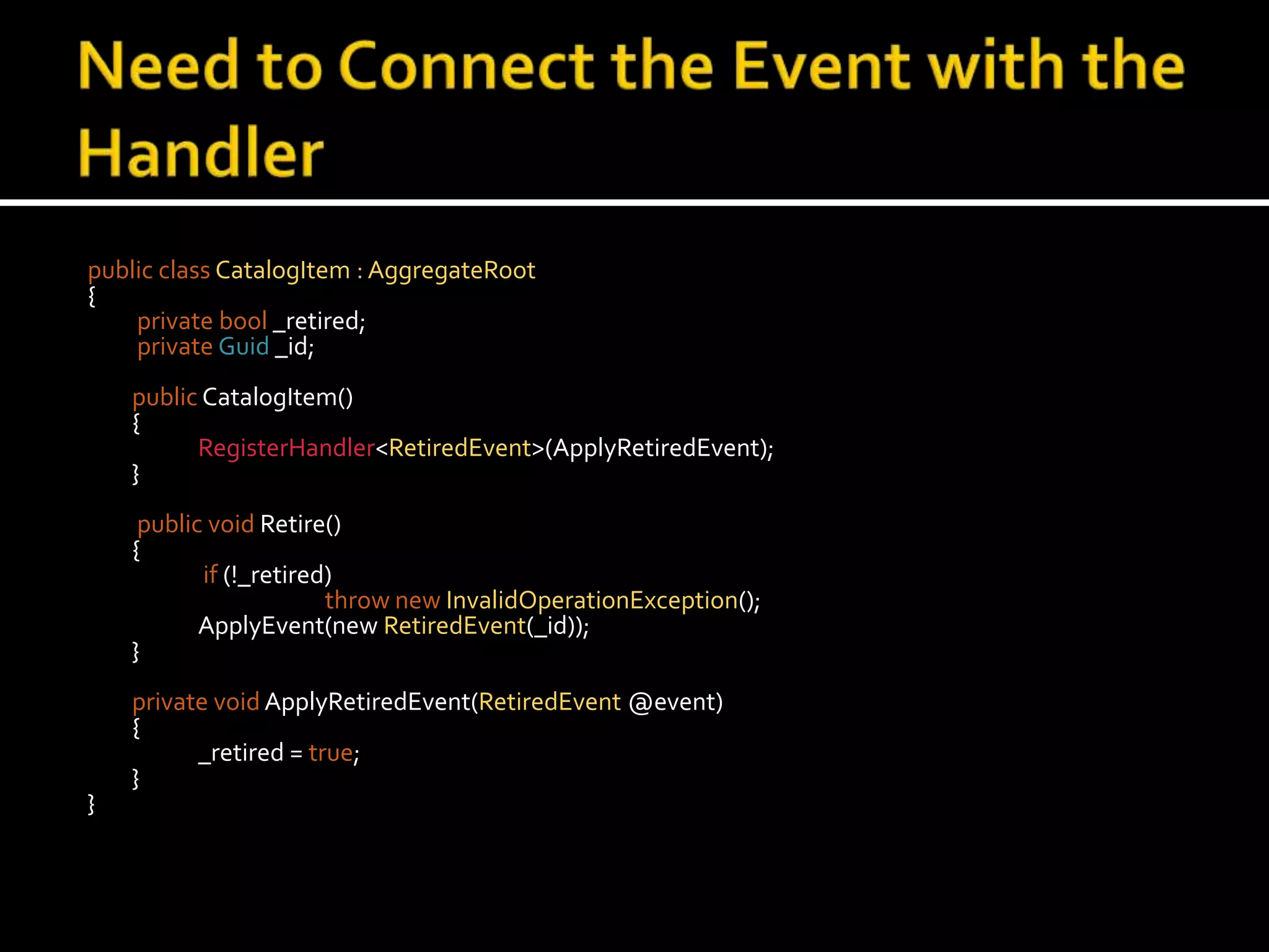 Need to Connect the Event with the Handlerpublic classCatalogItem : AggregateRoot{privatebool _retired;privateGuid_id;publicCatalogItem()	{RegisterHandler<RetiredEvent>(ApplyRetiredEvent);	} public void Retire()	{if (!_retired)thrownewInvalidOperationException();ApplyEvent(new RetiredEvent(_id));    	}private voidApplyRetiredEvent(RetiredEvent @event)	{		_retired = true;	}}