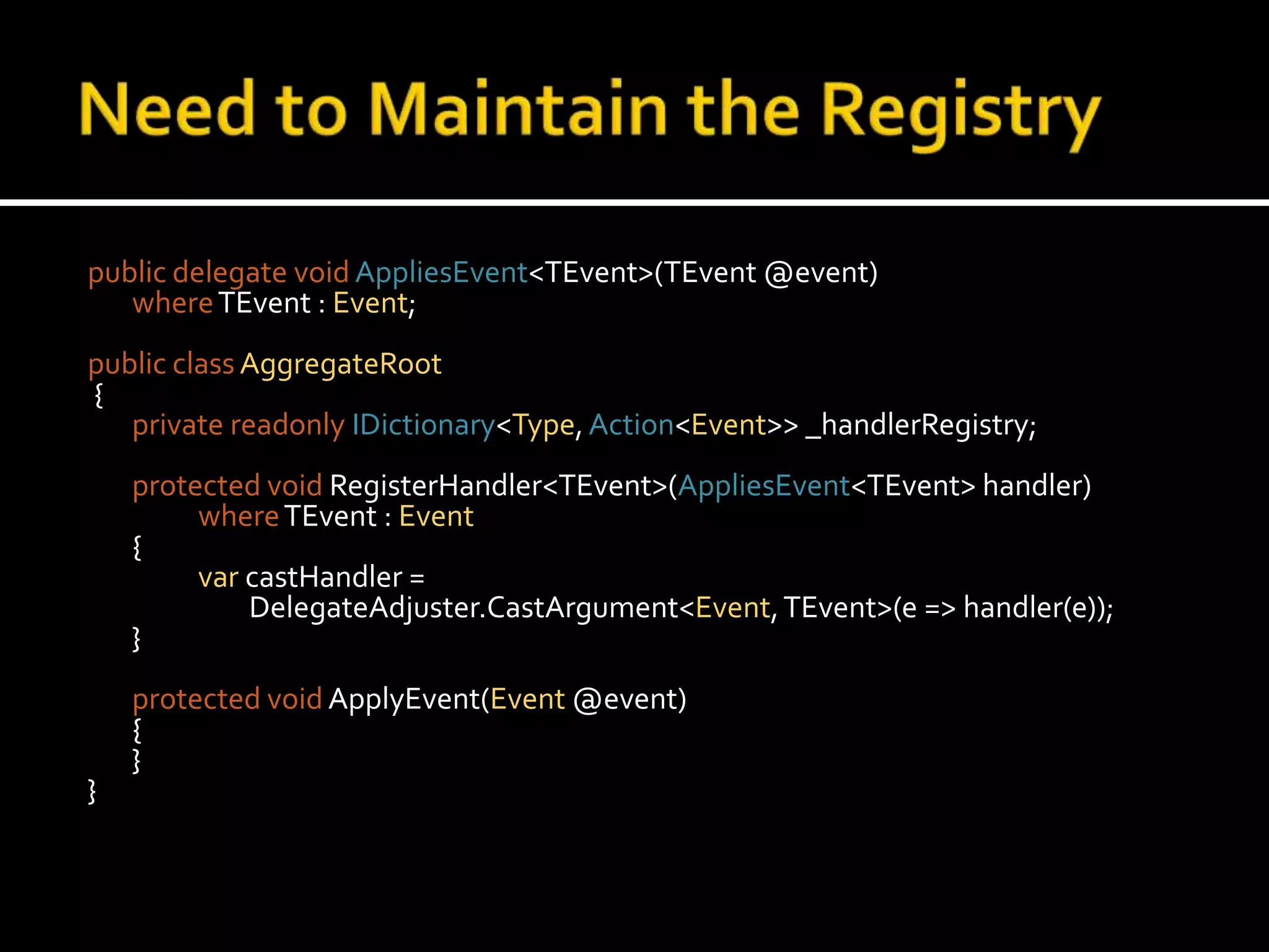 Need to Maintain the Registrypublic delegate voidAppliesEvent<TEvent>(TEvent @event)where TEvent : Event;public classAggregateRoot {private readonlyIDictionary<Type, Action<Event>> _handlerRegistry;protected voidRegisterHandler<TEvent>(AppliesEvent<TEvent> handler)whereTEvent : Event	{var castHandler = 		        DelegateAdjuster.CastArgument<Event, TEvent>(e => handler(e));	}protected voidApplyEvent(Event @event)	{	}}