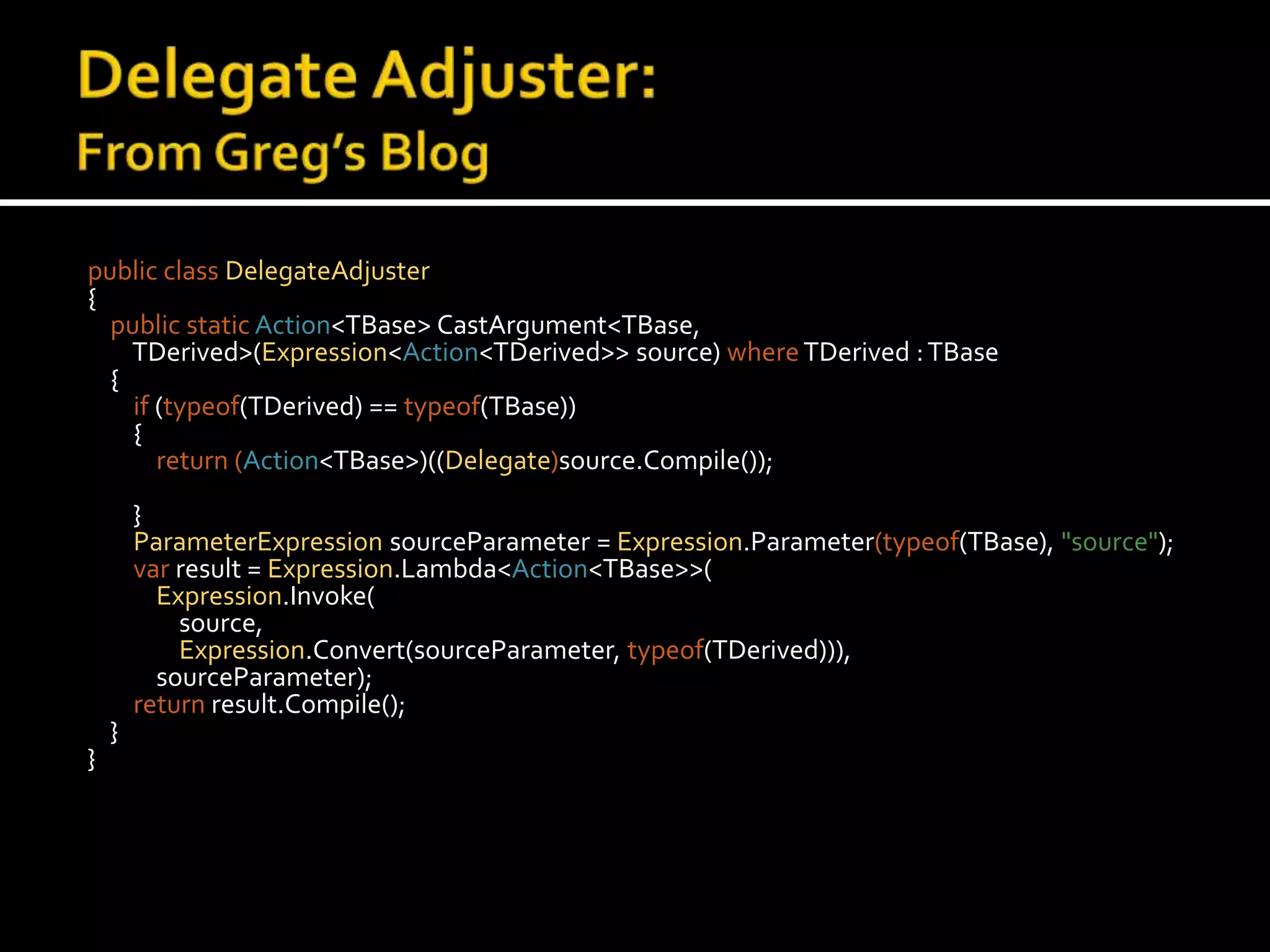 Delegate Adjuster:From Greg’s Blogpublic class DelegateAdjuster{    public static Action<TBase> CastArgument<TBase, TDerived>(Expression<Action<TDerived>> source) whereTDerived : TBase{        if (typeof(TDerived) ==typeof(TBase)){            return (Action<TBase>)((Delegate)source.Compile());}ParameterExpressionsourceParameter = Expression.Parameter(typeof(TBase),"source");varresult = Expression.Lambda<Action<TBase>>(Expression.Invoke(                source,Expression.Convert(sourceParameter, typeof(TDerived))),sourceParameter);        return result.Compile();}}