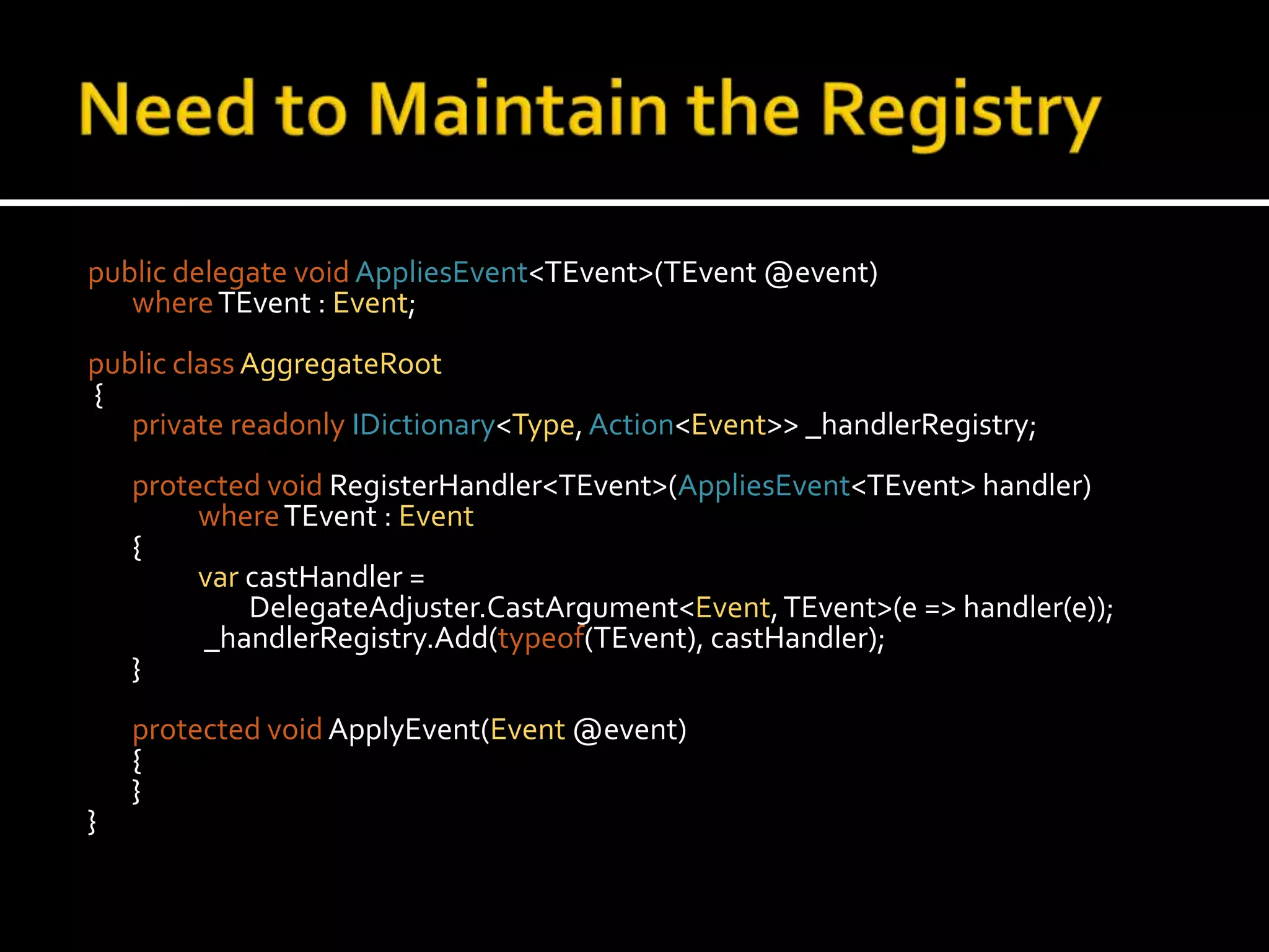 Need to Maintain the Registrypublic delegate voidAppliesEvent<TEvent>(TEvent @event)where TEvent : Event;public classAggregateRoot {private readonlyIDictionary<Type, Action<Event>> _handlerRegistry;protected voidRegisterHandler<TEvent>(AppliesEvent<TEvent> handler)whereTEvent : Event	{var castHandler = 		        DelegateAdjuster.CastArgument<Event, TEvent>(e => handler(e));		 _handlerRegistry.Add(typeof(TEvent), castHandler);	}protected voidApplyEvent(Event @event)	{	}}