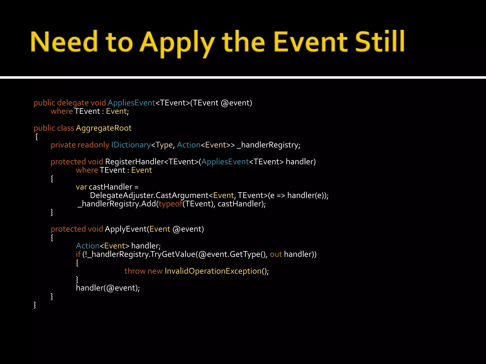 Need to Apply the Event Stillpublic delegate voidAppliesEvent<TEvent>(TEvent @event)where TEvent : Event;public classAggregateRoot {private readonlyIDictionary<Type, Action<Event>> _handlerRegistry;protected voidRegisterHandler<TEvent>(AppliesEvent<TEvent> handler)whereTEvent : Event	{var castHandler = 		        DelegateAdjuster.CastArgument<Event, TEvent>(e => handler(e));		 _handlerRegistry.Add(typeof(TEvent), castHandler);	}protected voidApplyEvent(Event @event)	{Action<Event> handler;if (!_handlerRegistry.TryGetValue(@event.GetType(), out handler))		{throw newInvalidOperationException();		}		handler(@event);	}}