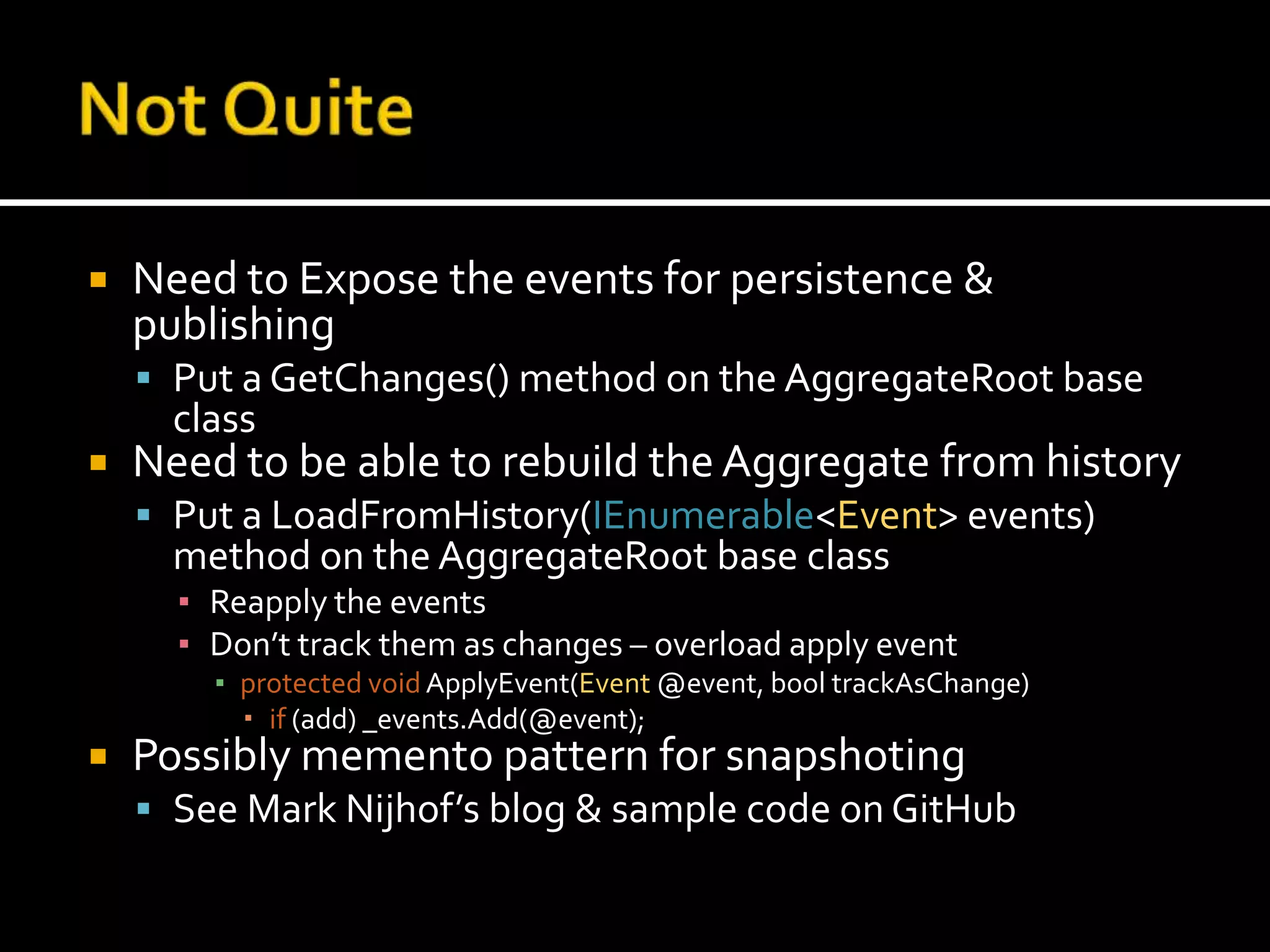 Not QuiteNeed to Expose the events for persistence & publishingPut a GetChanges() method on the AggregateRoot base classNeed to be able to rebuild the Aggregate from historyPut a LoadFromHistory(IEnumerable<Event> events) method on the AggregateRoot base classReapply the eventsDon’t track them as changes – overload apply eventprotected voidApplyEvent(Event @event, booltrackAsChange)if (add) _events.Add(@event);Possibly memento pattern for snapshotingSee Mark Nijhof’s blog & sample code on GitHub