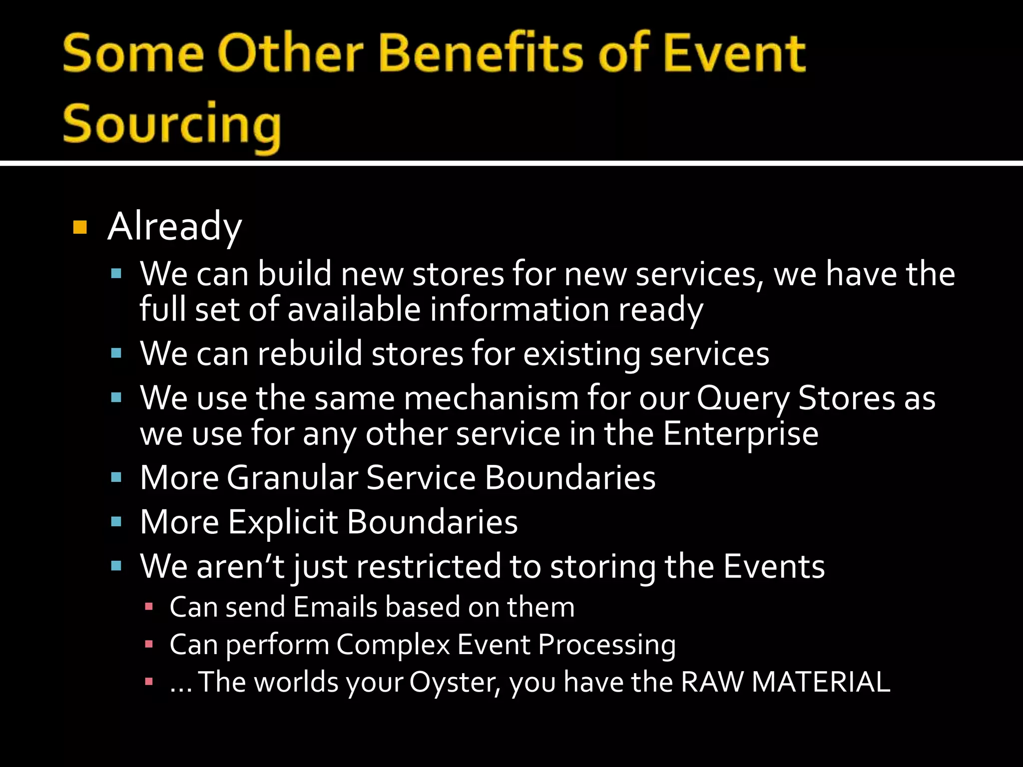 Some Other Benefits of Event SourcingAlreadyWe can build new stores for new services, we have the full set of available information readyWe can rebuild stores for existing servicesWe use the same mechanism for our Query Stores as we use for any other service in the EnterpriseMore Granular Service BoundariesMore Explicit BoundariesWe aren’t just restricted to storing the EventsCan send Emails based on themCan perform Complex Event Processing… The worlds your Oyster, you have the RAW MATERIAL