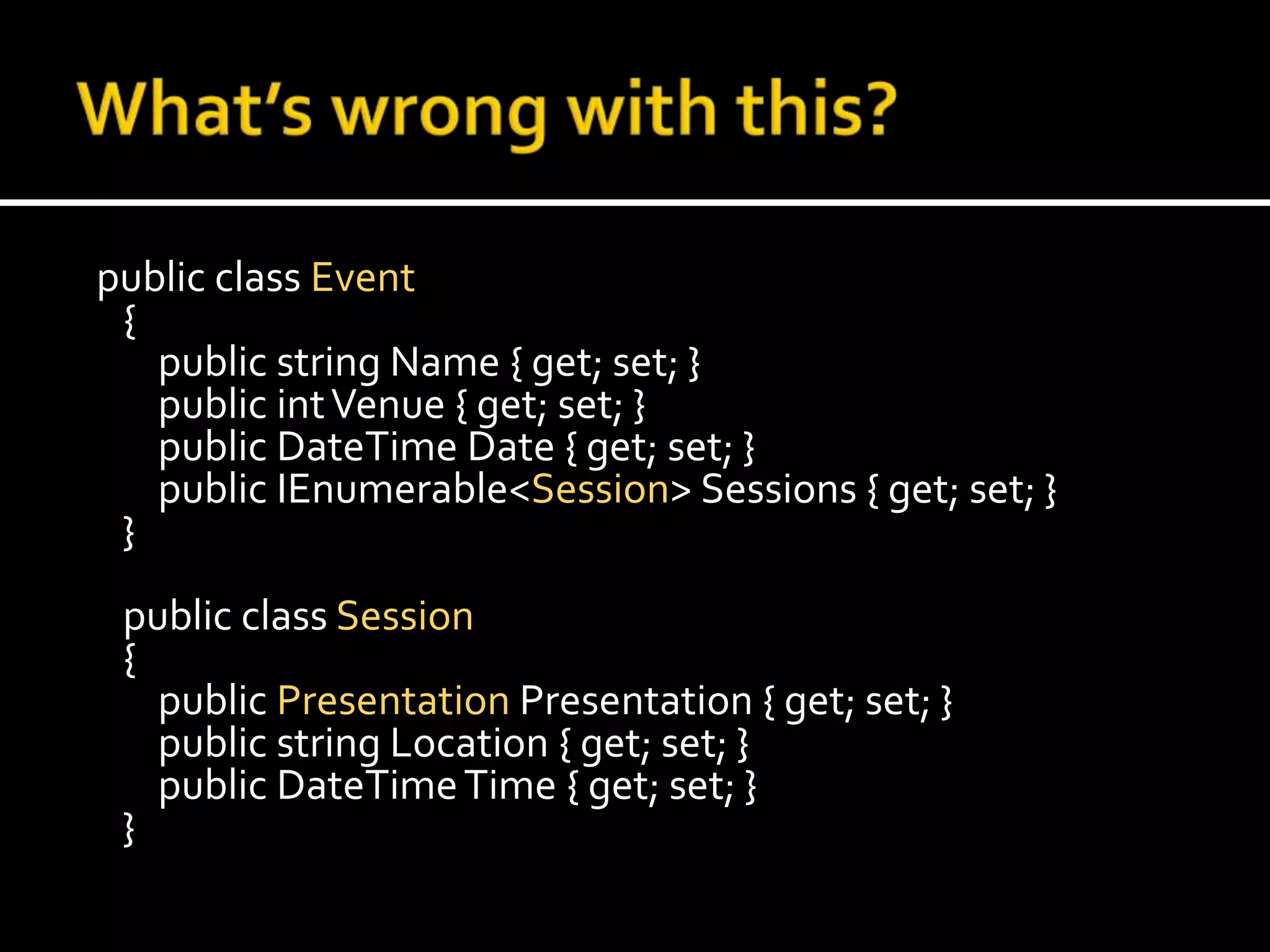 What’s wrong with this? public class Event    {        public string Name { get; set; }        public int Venue { get; set; }        public DateTime Date { get; set; }        public IEnumerable<Session> Sessions { get; set; }    }    public class Session    {        public PresentationPresentation { get; set; }        public string Location { get; set; }        public DateTime Time { get; set; }    }