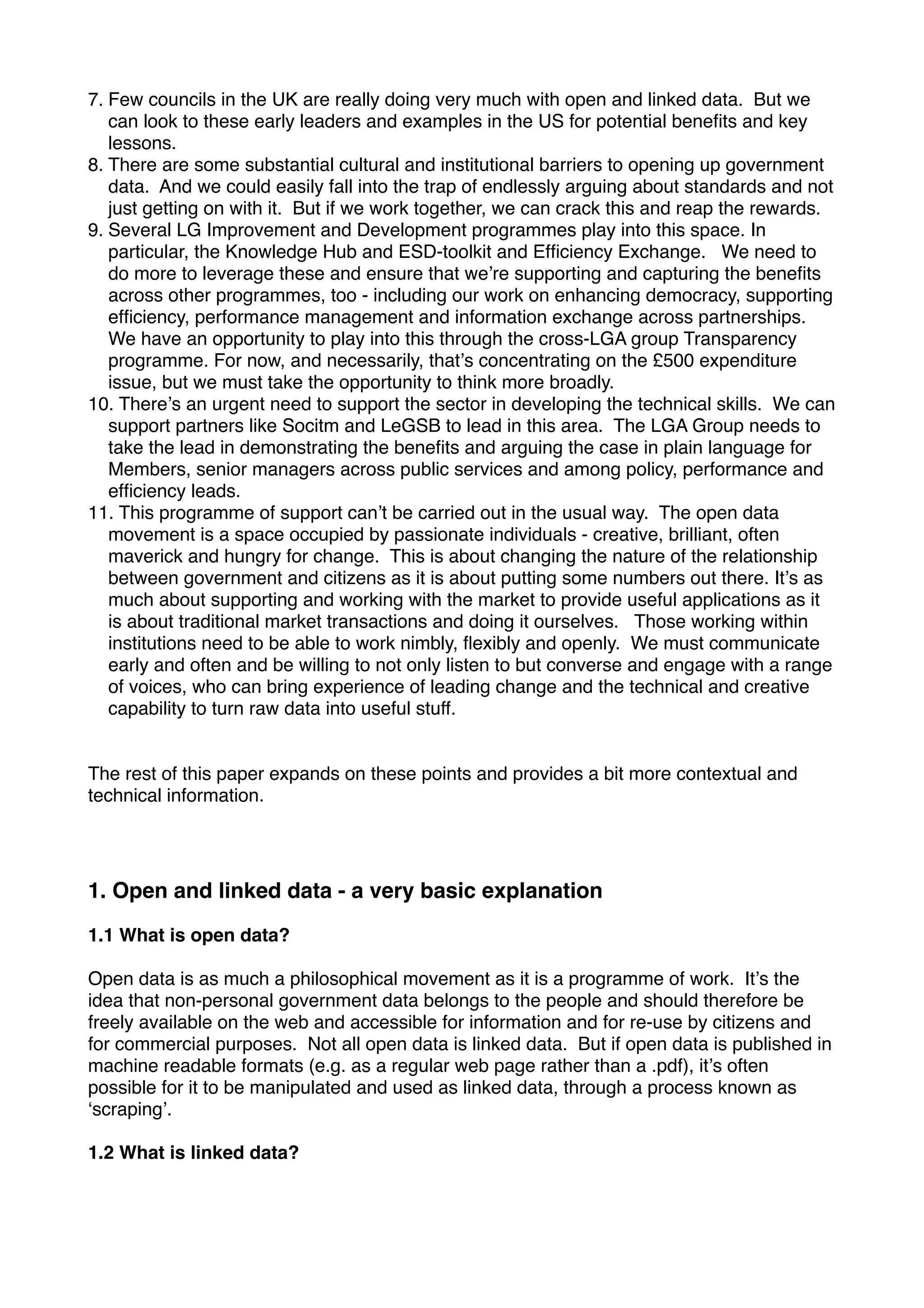 7. Few councils in the UK are really doing very much with open and linked data. But we
   can look to these early leaders and examples in the US for potential beneﬁts and key
   lessons.
8. There are some substantial cultural and institutional barriers to opening up government
   data. And we could easily fall into the trap of endlessly arguing about standards and not
   just getting on with it. But if we work together, we can crack this and reap the rewards.
9. Several LG Improvement and Development programmes play into this space. In
   particular, the Knowledge Hub and ESD-toolkit and Efﬁciency Exchange. We need to
   do more to leverage these and ensure that weʼre supporting and capturing the beneﬁts
   across other programmes, too - including our work on enhancing democracy, supporting
   efﬁciency, performance management and information exchange across partnerships.
   We have an opportunity to play into this through the cross-LGA group Transparency
   programme. For now, and necessarily, thatʼs concentrating on the £500 expenditure
   issue, but we must take the opportunity to think more broadly.
10. Thereʼs an urgent need to support the sector in developing the technical skills. We can
   support partners like Socitm and LeGSB to lead in this area. The LGA Group needs to
   take the lead in demonstrating the beneﬁts and arguing the case in plain language for
   Members, senior managers across public services and among policy, performance and
   efﬁciency leads.
11. This programme of support canʼt be carried out in the usual way. The open data
   movement is a space occupied by passionate individuals - creative, brilliant, often
   maverick and hungry for change. This is about changing the nature of the relationship
   between government and citizens as it is about putting some numbers out there. Itʼs as
   much about supporting and working with the market to provide useful applications as it
   is about traditional market transactions and doing it ourselves. Those working within
   institutions need to be able to work nimbly, ﬂexibly and openly. We must communicate
   early and often and be willing to not only listen to but converse and engage with a range
   of voices, who can bring experience of leading change and the technical and creative
   capability to turn raw data into useful stuff.


The rest of this paper expands on these points and provides a bit more contextual and
technical information.




1. Open and linked data - a very basic explanation

1.1 What is open data?

Open data is as much a philosophical movement as it is a programme of work. Itʼs the
idea that non-personal government data belongs to the people and should therefore be
freely available on the web and accessible for information and for re-use by citizens and
for commercial purposes. Not all open data is linked data. But if open data is published in
machine readable formats (e.g. as a regular web page rather than a .pdf), itʼs often
possible for it to be manipulated and used as linked data, through a process known as
ʻscrapingʼ.

1.2 What is linked data?
 