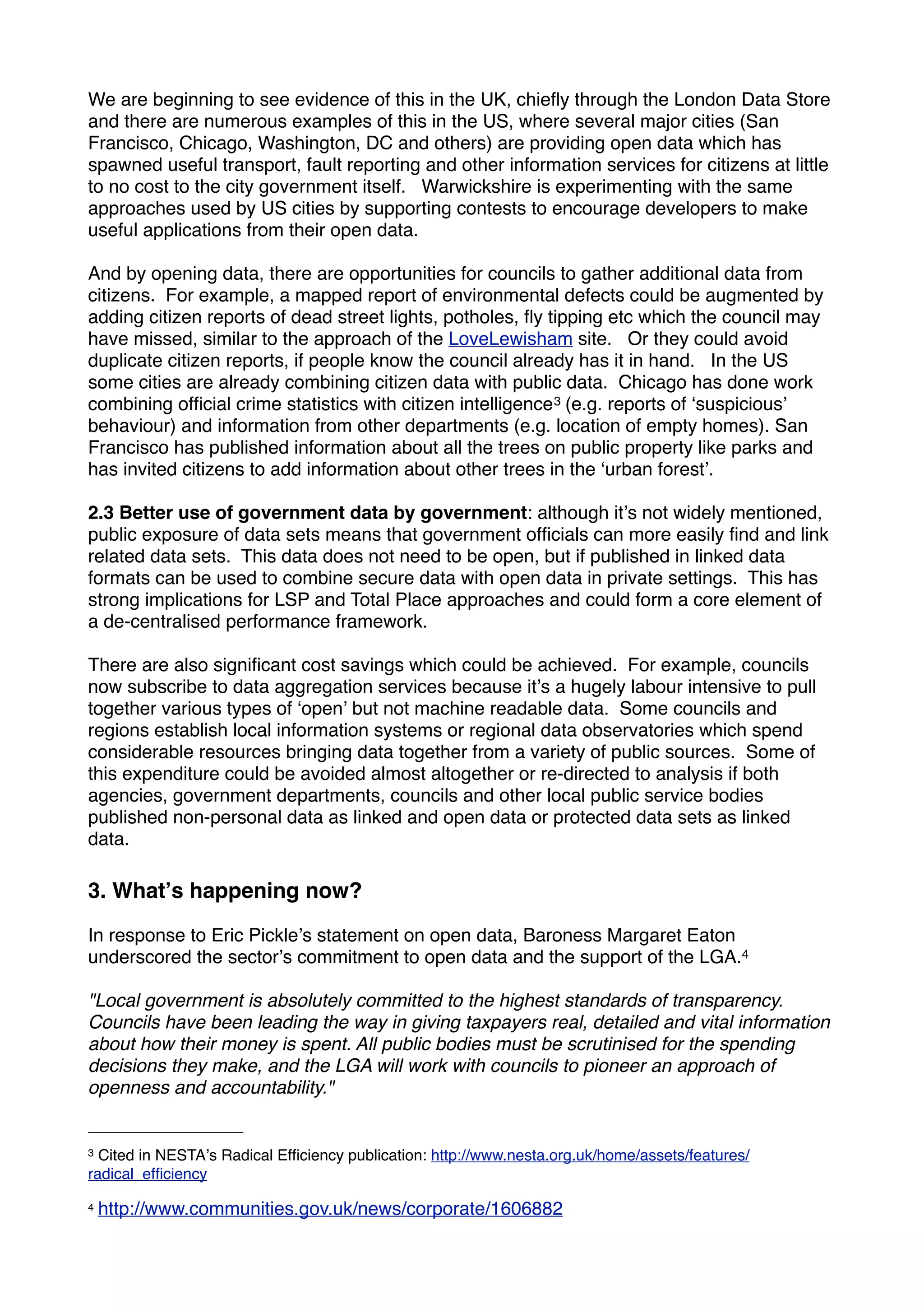 We are beginning to see evidence of this in the UK, chieﬂy through the London Data Store
and there are numerous examples of this in the US, where several major cities (San
Francisco, Chicago, Washington, DC and others) are providing open data which has
spawned useful transport, fault reporting and other information services for citizens at little
to no cost to the city government itself. Warwickshire is experimenting with the same
approaches used by US cities by supporting contests to encourage developers to make
useful applications from their open data.

And by opening data, there are opportunities for councils to gather additional data from
citizens. For example, a mapped report of environmental defects could be augmented by
adding citizen reports of dead street lights, potholes, ﬂy tipping etc which the council may
have missed, similar to the approach of the LoveLewisham site. Or they could avoid
duplicate citizen reports, if people know the council already has it in hand. In the US
some cities are already combining citizen data with public data. Chicago has done work
combining ofﬁcial crime statistics with citizen intelligence 3 (e.g. reports of ʻsuspiciousʼ
behaviour) and information from other departments (e.g. location of empty homes). San
Francisco has published information about all the trees on public property like parks and
has invited citizens to add information about other trees in the ʻurban forestʼ.

2.3 Better use of government data by government: although itʼs not widely mentioned,
public exposure of data sets means that government ofﬁcials can more easily ﬁnd and link
related data sets. This data does not need to be open, but if published in linked data
formats can be used to combine secure data with open data in private settings. This has
strong implications for LSP and Total Place approaches and could form a core element of
a de-centralised performance framework.

There are also signiﬁcant cost savings which could be achieved. For example, councils
now subscribe to data aggregation services because itʼs a hugely labour intensive to pull
together various types of ʻopenʼ but not machine readable data. Some councils and
regions establish local information systems or regional data observatories which spend
considerable resources bringing data together from a variety of public sources. Some of
this expenditure could be avoided almost altogether or re-directed to analysis if both
agencies, government departments, councils and other local public service bodies
published non-personal data as linked and open data or protected data sets as linked
data.

3. Whatʼs happening now?

In response to Eric Pickleʼs statement on open data, Baroness Margaret Eaton
underscored the sectorʼs commitment to open data and the support of the LGA.4

"Local government is absolutely committed to the highest standards of transparency.
Councils have been leading the way in giving taxpayers real, detailed and vital information
about how their money is spent. All public bodies must be scrutinised for the spending
decisions they make, and the LGA will work with councils to pioneer an approach of
openness and accountability."


3 Cited in NESTAʼs Radical Efﬁciency publication: http://www.nesta.org.uk/home/assets/features/
radical_efﬁciency

4   http://www.communities.gov.uk/news/corporate/1606882
 