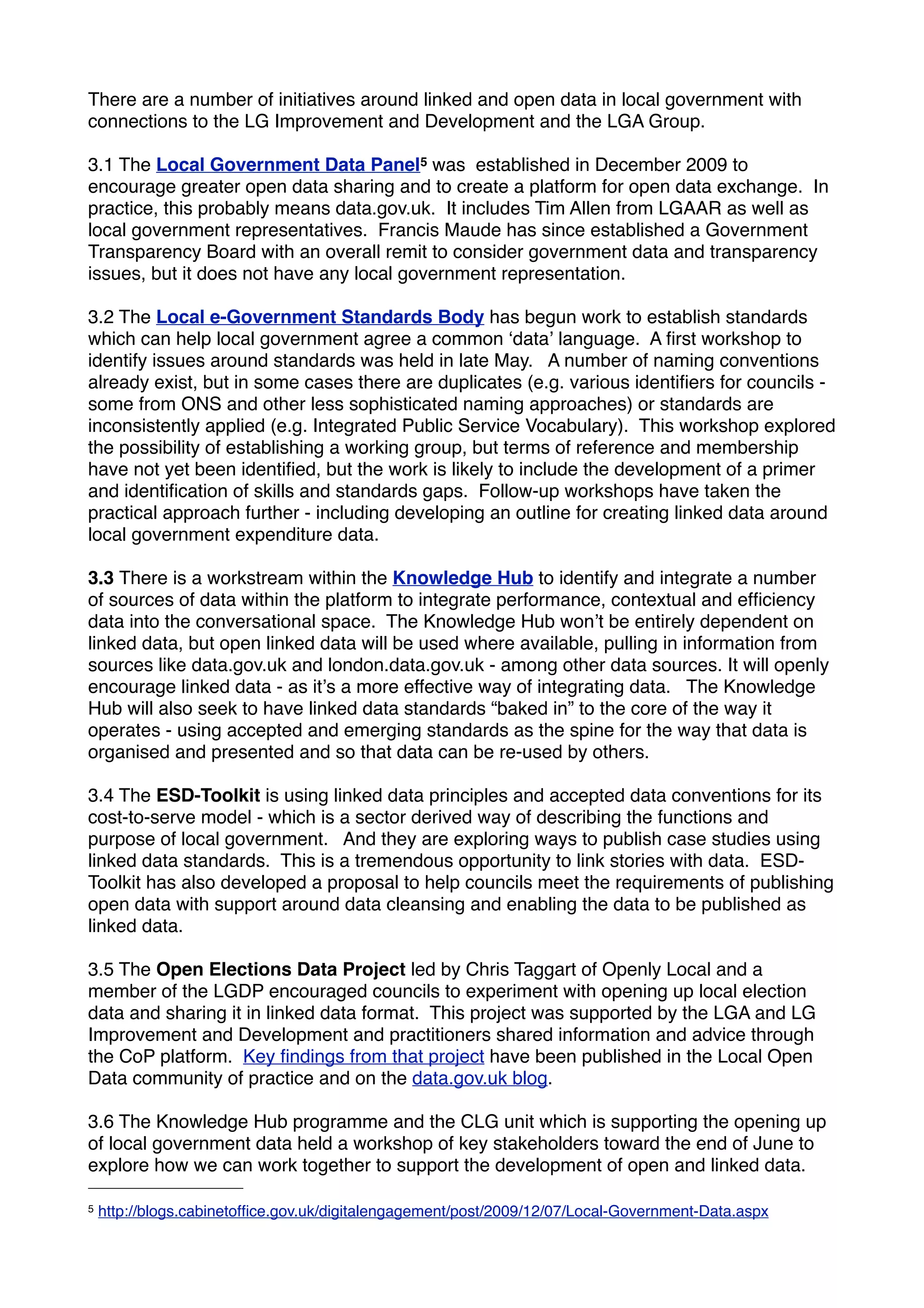 There are a number of initiatives around linked and open data in local government with
connections to the LG Improvement and Development and the LGA Group.

3.1 The Local Government Data Panel5 was established in December 2009 to
encourage greater open data sharing and to create a platform for open data exchange. In
practice, this probably means data.gov.uk. It includes Tim Allen from LGAAR as well as
local government representatives. Francis Maude has since established a Government
Transparency Board with an overall remit to consider government data and transparency
issues, but it does not have any local government representation.

3.2 The Local e-Government Standards Body has begun work to establish standards
which can help local government agree a common ʻdataʼ language. A ﬁrst workshop to
identify issues around standards was held in late May. A number of naming conventions
already exist, but in some cases there are duplicates (e.g. various identiﬁers for councils -
some from ONS and other less sophisticated naming approaches) or standards are
inconsistently applied (e.g. Integrated Public Service Vocabulary). This workshop explored
the possibility of establishing a working group, but terms of reference and membership
have not yet been identiﬁed, but the work is likely to include the development of a primer
and identiﬁcation of skills and standards gaps. Follow-up workshops have taken the
practical approach further - including developing an outline for creating linked data around
local government expenditure data.

3.3 There is a workstream within the Knowledge Hub to identify and integrate a number
of sources of data within the platform to integrate performance, contextual and efﬁciency
data into the conversational space. The Knowledge Hub wonʼt be entirely dependent on
linked data, but open linked data will be used where available, pulling in information from
sources like data.gov.uk and london.data.gov.uk - among other data sources. It will openly
encourage linked data - as itʼs a more effective way of integrating data. The Knowledge
Hub will also seek to have linked data standards “baked in” to the core of the way it
operates - using accepted and emerging standards as the spine for the way that data is
organised and presented and so that data can be re-used by others.

3.4 The ESD-Toolkit is using linked data principles and accepted data conventions for its
cost-to-serve model - which is a sector derived way of describing the functions and
purpose of local government. And they are exploring ways to publish case studies using
linked data standards. This is a tremendous opportunity to link stories with data. ESD-
Toolkit has also developed a proposal to help councils meet the requirements of publishing
open data with support around data cleansing and enabling the data to be published as
linked data.

3.5 The Open Elections Data Project led by Chris Taggart of Openly Local and a
member of the LGDP encouraged councils to experiment with opening up local election
data and sharing it in linked data format. This project was supported by the LGA and LG
Improvement and Development and practitioners shared information and advice through
the CoP platform. Key ﬁndings from that project have been published in the Local Open
Data community of practice and on the data.gov.uk blog.

3.6 The Knowledge Hub programme and the CLG unit which is supporting the opening up
of local government data held a workshop of key stakeholders toward the end of June to
explore how we can work together to support the development of open and linked data.

5   http://blogs.cabinetofﬁce.gov.uk/digitalengagement/post/2009/12/07/Local-Government-Data.aspx
 