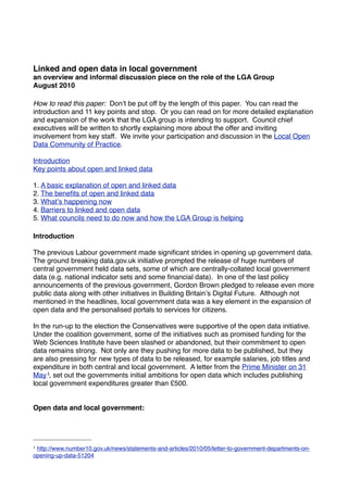 Linked and open data in local government
an overview and informal discussion piece on the role of the LGA Group
August 2010

How to read this paper: Donʼt be put off by the length of this paper. You can read the
introduction and 11 key points and stop. Or you can read on for more detailed explanation
and expansion of the work that the LGA group is intending to support. Council chief
executives will be written to shortly explaining more about the offer and inviting
involvement from key staff. We invite your participation and discussion in the Local Open
Data Community of Practice.

Introduction
Key points about open and linked data

1. A basic explanation of open and linked data
2. The beneﬁts of open and linked data
3. Whatʼs happening now
4. Barriers to linked and open data
5. What councils need to do now and how the LGA Group is helping

Introduction

The previous Labour government made signiﬁcant strides in opening up government data.
The ground breaking data.gov.uk initiative prompted the release of huge numbers of
central government held data sets, some of which are centrally-collated local government
data (e.g. national indicator sets and some ﬁnancial data). In one of the last policy
announcements of the previous government, Gordon Brown pledged to release even more
public data along with other initiatives in Building Britainʼs Digital Future. Although not
mentioned in the headlines, local government data was a key element in the expansion of
open data and the personalised portals to services for citizens.

In the run-up to the election the Conservatives were supportive of the open data initiative.
Under the coalition government, some of the initiatives such as promised funding for the
Web Sciences Institute have been slashed or abandoned, but their commitment to open
data remains strong. Not only are they pushing for more data to be published, but they
are also pressing for new types of data to be released, for example salaries, job titles and
expenditure in both central and local government. A letter from the Prime Minister on 31
May 1, set out the governments initial ambitions for open data which includes publishing
local government expenditures greater than £500.


Open data and local government:




1http://www.number10.gov.uk/news/statements-and-articles/2010/05/letter-to-government-departments-on-
opening-up-data-51204
 