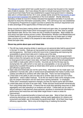 The data.gov.uk project which had a public launch in January has focused on the ʻeasiestʼ
sets of data to expose. But it was always the plan to include local government data. The
Local Government Data Panel was established to support local government in releasing
data sets in a linked data format. On 4 June, greater clarity around the ﬁrst tranche of open
local government expected was published on the CLG website 2. Shortly afterwards,
Secretary of State for CLG Eric Pickles indicated that legislation will follow if councils are
reluctant to share this information accessibly online. The LGA Group has now established
a Transparency Programme to support councils to achieve the minimum requirement and
to take advantage of the opportunities of linked and open data.

Some councils have been making strides with linked and open data, for example through
the Open Elections Data Project which encouraged councils to use ʻfreeʼ ﬁxes to publish
local elections data. But for now, there are only a handful of examples. Most notably the
GLA which has been working across London, Warwickshire, Windsor and Maidenhead and
Lichﬁeld District Council. Local government on the whole has not made open or linked
data a priority and is unlikely to be prepared to take advantage of the opportunities of
linked and open data.

Eleven key points about open and linked data

1. The UK has made amazing strides in opening up non-personal data held by government
   in the last 12 months. Data.gov.uk has pushed up the global stakes in accountability
   and transparency. But there is still al lot more to do in expanding and improving the
   accessibility to government data and in making use of the data.
2. Most of attention so far has been on central government data, but local government
   data is where the real gains can be made. The coalition government is putting pressure
   on local government to open more data, not least the requirement that all expenditure
   over £500 is made public within 6 months. Councils can do this the lazy way by
   dumping lists into .pdfs (which is now seen as unacceptable), or we can grab the
   opportunity to publish this openly as linked data which gives us amazing benchmarking
   and efﬁciency opportunities.
3. Open data and linked data are not the same thing. Information can be made open, but
   published in formats (like .pdfs or locked excel spreadsheets) that makes it pretty much
   useless and difﬁcult to combine with other data sets. Thatʼs not real transparency.
4. Linked data is the ability to add one data set to another data set and use it for further
   applications - whatʼs called mashups. To do this we need to make some changes to the
   way we present information and we need some naming standards - or ontologies.
   These arenʼt necessarily expensive changes, but they do require some skill and effort.
5. Linked data does not have to be open data. Public services would beneﬁt tremendously
   from using linked data formats. It means that we could stop spending resources on data
   aggregation and start spending it on analysis and action. Linked data can be used in
   secure settings to help partners share personal, sensitive or commercial information on
   performance and resources and help better target those in need or areas for
   improvement.
6. There are lots of potential beneﬁts to linked and open data. Most of them fall under
   enhancing democracy and accountability, making useful applications for citizens and
   consumers and better use of information by government itself. All of them have huge
   efﬁciency opportunities. Weʼre only at the beginning of realising the beneﬁts.



2   http://www.communities.gov.uk/news/corporate/1606882
 