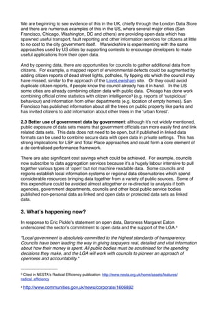 We are beginning to see evidence of this in the UK, chieﬂy through the London Data Store
and there are numerous examples of this in the US, where several major cities (San
Francisco, Chicago, Washington, DC and others) are providing open data which has
spawned useful transport, fault reporting and other information services for citizens at little
to no cost to the city government itself. Warwickshire is experimenting with the same
approaches used by US cities by supporting contests to encourage developers to make
useful applications from their open data.

And by opening data, there are opportunities for councils to gather additional data from
citizens. For example, a mapped report of environmental defects could be augmented by
adding citizen reports of dead street lights, potholes, ﬂy tipping etc which the council may
have missed, similar to the approach of the LoveLewisham site. Or they could avoid
duplicate citizen reports, if people know the council already has it in hand. In the US
some cities are already combining citizen data with public data. Chicago has done work
combining ofﬁcial crime statistics with citizen intelligence 3 (e.g. reports of ʻsuspiciousʼ
behaviour) and information from other departments (e.g. location of empty homes). San
Francisco has published information about all the trees on public property like parks and
has invited citizens to add information about other trees in the ʻurban forestʼ.

2.3 Better use of government data by government: although itʼs not widely mentioned,
public exposure of data sets means that government ofﬁcials can more easily ﬁnd and link
related data sets. This data does not need to be open, but if published in linked data
formats can be used to combine secure data with open data in private settings. This has
strong implications for LSP and Total Place approaches and could form a core element of
a de-centralised performance framework.

There are also signiﬁcant cost savings which could be achieved. For example, councils
now subscribe to data aggregation services because itʼs a hugely labour intensive to pull
together various types of ʻopenʼ but not machine readable data. Some councils and
regions establish local information systems or regional data observatories which spend
considerable resources bringing data together from a variety of public sources. Some of
this expenditure could be avoided almost altogether or re-directed to analysis if both
agencies, government departments, councils and other local public service bodies
published non-personal data as linked and open data or protected data sets as linked
data.

3. Whatʼs happening now?

In response to Eric Pickleʼs statement on open data, Baroness Margaret Eaton
underscored the sectorʼs commitment to open data and the support of the LGA.4

"Local government is absolutely committed to the highest standards of transparency.
Councils have been leading the way in giving taxpayers real, detailed and vital information
about how their money is spent. All public bodies must be scrutinised for the spending
decisions they make, and the LGA will work with councils to pioneer an approach of
openness and accountability."


3 Cited in NESTAʼs Radical Efﬁciency publication: http://www.nesta.org.uk/home/assets/features/
radical_efﬁciency

4   http://www.communities.gov.uk/news/corporate/1606882
 