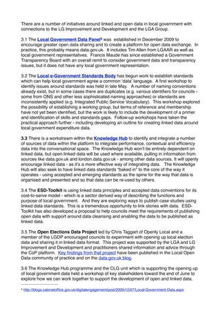 There are a number of initiatives around linked and open data in local government with
connections to the LG Improvement and Development and the LGA Group.

3.1 The Local Government Data Panel5 was established in December 2009 to
encourage greater open data sharing and to create a platform for open data exchange. In
practice, this probably means data.gov.uk. It includes Tim Allen from LGAAR as well as
local government representatives. Francis Maude has since established a Government
Transparency Board with an overall remit to consider government data and transparency
issues, but it does not have any local government representation.

3.2 The Local e-Government Standards Body has begun work to establish standards
which can help local government agree a common ʻdataʼ language. A ﬁrst workshop to
identify issues around standards was held in late May. A number of naming conventions
already exist, but in some cases there are duplicates (e.g. various identiﬁers for councils -
some from ONS and other less sophisticated naming approaches) or standards are
inconsistently applied (e.g. Integrated Public Service Vocabulary). This workshop explored
the possibility of establishing a working group, but terms of reference and membership
have not yet been identiﬁed, but the work is likely to include the development of a primer
and identiﬁcation of skills and standards gaps. Follow-up workshops have taken the
practical approach further - including developing an outline for creating linked data around
local government expenditure data.

3.3 There is a workstream within the Knowledge Hub to identify and integrate a number
of sources of data within the platform to integrate performance, contextual and efﬁciency
data into the conversational space. The Knowledge Hub wonʼt be entirely dependent on
linked data, but open linked data will be used where available, pulling in information from
sources like data.gov.uk and london.data.gov.uk - among other data sources. It will openly
encourage linked data - as itʼs a more effective way of integrating data. The Knowledge
Hub will also seek to have linked data standards “baked in” to the core of the way it
operates - using accepted and emerging standards as the spine for the way that data is
organised and presented and so that data can be re-used by others.

3.4 The ESD-Toolkit is using linked data principles and accepted data conventions for its
cost-to-serve model - which is a sector derived way of describing the functions and
purpose of local government. And they are exploring ways to publish case studies using
linked data standards. This is a tremendous opportunity to link stories with data. ESD-
Toolkit has also developed a proposal to help councils meet the requirements of publishing
open data with support around data cleansing and enabling the data to be published as
linked data.

3.5 The Open Elections Data Project led by Chris Taggart of Openly Local and a
member of the LGDP encouraged councils to experiment with opening up local election
data and sharing it in linked data format. This project was supported by the LGA and LG
Improvement and Development and practitioners shared information and advice through
the CoP platform. Key ﬁndings from that project have been published in the Local Open
Data community of practice and on the data.gov.uk blog.

3.6 The Knowledge Hub programme and the CLG unit which is supporting the opening up
of local government data held a workshop of key stakeholders toward the end of June to
explore how we can work together to support the development of open and linked data.

5   http://blogs.cabinetofﬁce.gov.uk/digitalengagement/post/2009/12/07/Local-Government-Data.aspx
 