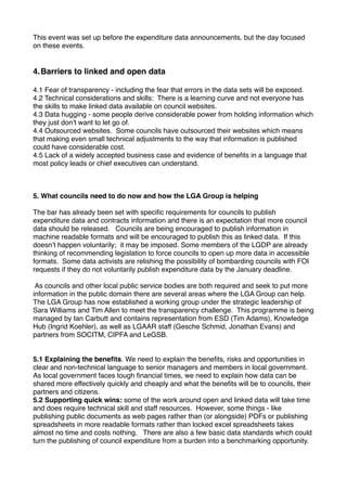 This event was set up before the expenditure data announcements, but the day focused
on these events.


4.Barriers to linked and open data

4.1 Fear of transparency - including the fear that errors in the data sets will be exposed.
4.2 Technical considerations and skills: There is a learning curve and not everyone has
the skills to make linked data available on council websites.
4.3 Data hugging - some people derive considerable power from holding information which
they just donʼt want to let go of.
4.4 Outsourced websites. Some councils have outsourced their websites which means
that making even small technical adjustments to the way that information is published
could have considerable cost.
4.5 Lack of a widely accepted business case and evidence of beneﬁts in a language that
most policy leads or chief executives can understand.



5. What councils need to do now and how the LGA Group is helping

The bar has already been set with speciﬁc requirements for councils to publish
expenditure data and contracts information and there is an expectation that more council
data should be released. Councils are being encouraged to publish information in
machine readable formats and will be encouraged to publish this as linked data. If this
doesnʼt happen voluntarily; it may be imposed. Some members of the LGDP are already
thinking of recommending legislation to force councils to open up more data in accessible
formats. Some data activists are relishing the possibility of bombarding councils with FOI
requests if they do not voluntarily publish expenditure data by the January deadline.

 As councils and other local public service bodies are both required and seek to put more
information in the public domain there are several areas where the LGA Group can help.
The LGA Group has now established a working group under the strategic leadership of
Sara Williams and Tim Allen to meet the transparency challenge. This programme is being
managed by Ian Carbutt and contains representation from ESD (Tim Adams), Knowledge
Hub (Ingrid Koehler), as well as LGAAR staff (Gesche Schmid, Jonathan Evans) and
partners from SOCITM, CIPFA and LeGSB.


5.1 Explaining the beneﬁts. We need to explain the beneﬁts, risks and opportunities in
clear and non-technical language to senior managers and members in local government.
As local government faces tough ﬁnancial times, we need to explain how data can be
shared more effectively quickly and cheaply and what the beneﬁts will be to councils, their
partners and citizens.
5.2 Supporting quick wins: some of the work around open and linked data will take time
and does require technical skill and staff resources. However, some things - like
publishing public documents as web pages rather than (or alongside) PDFs or publishing
spreadsheets in more readable formats rather than locked excel spreadsheets takes
almost no time and costs nothing. There are also a few basic data standards which could
turn the publishing of council expenditure from a burden into a benchmarking opportunity.
 