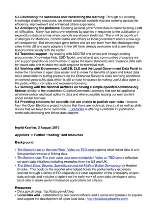5.3 Celebrating the successes and transferring the learning: Through our existing
knowledge sharing resources, we should celebrate councils that are opening up data for
efﬁciency, improvement and enhanced citizen experience.
5.4 Anticipating the problems: Opening up local government data is bound to bring a raft
of difﬁculties. Many fear being overwhelmed by queries in response to the publication of
expenditure data in a time when councils are already stretched. There will be signiﬁcant
challenges for Members, comms teams and others as local government enters a new age
of transparency. But others have gone before and we can learn from the challenges that
cities in the US and early adopters in the UK have already overcome and share those
lessons more widely with the sector.
5.5 Technical support - by working with SOCITM and others and through existing
programmes (Knowledge Hub, ESD-Toolkit, and others) and communities of practice we
can support practitioner communities to agree the basic standards and reference data sets
for linked data and to share the skills required for technical staff.
5.6 Working with Government, LeGSB, CLG and the Local Government Data Panel to
make the transition to open data easier and to make the beneﬁts of open and linked data
more obtainable by putting pressure on the Ordnance Survey to relax licensing conditions
on derived geographic data which is still a major hindrance to making useful data open to
the public without complex and expensive licensing.
5.7 Working with the National Archives on having a simple opendatacommons.org
license (similar to the established CreativeCommons Licenses) that can be applied to
otherwise unlicensed local authority data and where possible issuing our own content
under similar licenses.
5.8 Providing solutions for councils that are unable to publish open data - lessons
from the Open Elections project indicate that there are technical, structural as well as skills
issues that will have to be overcome. ESD-toolkit is offering a platform for publication,
some data cleansing and linked-data support.



Ingrid Koehler, 3 August 2010

Appendix 1: Further “reading” and resources

Background

• Tim Berners-Lee on the next Web | Video on TED.com explains what linked data is and
  the potential rewards of linking data.
• Tim Berners-Lee: The year open data went worldwide | Video on TED.com a reﬂection
  on open data initiatives including examples from the US and UK.
• The Silent State: Secrets, Surveillance and the Myth of British Democracy by Heather
  Brooke. This book by the reporter who helped break the parliamentary expenses
  scandal through a series of FOI requests is a clear exposition of the philosophy of open
  data activists and includes chapters on the early work of open data developers using
  local data to make useful information applications for citizens.

Resources
• Data.gov.uk blog: http://data.gov.uk/blog
• Local data wiki - established by two council ofﬁcers and a social entrepreneur to explain
  and support the development of open local data : http://localdata.pbworks.com/
 