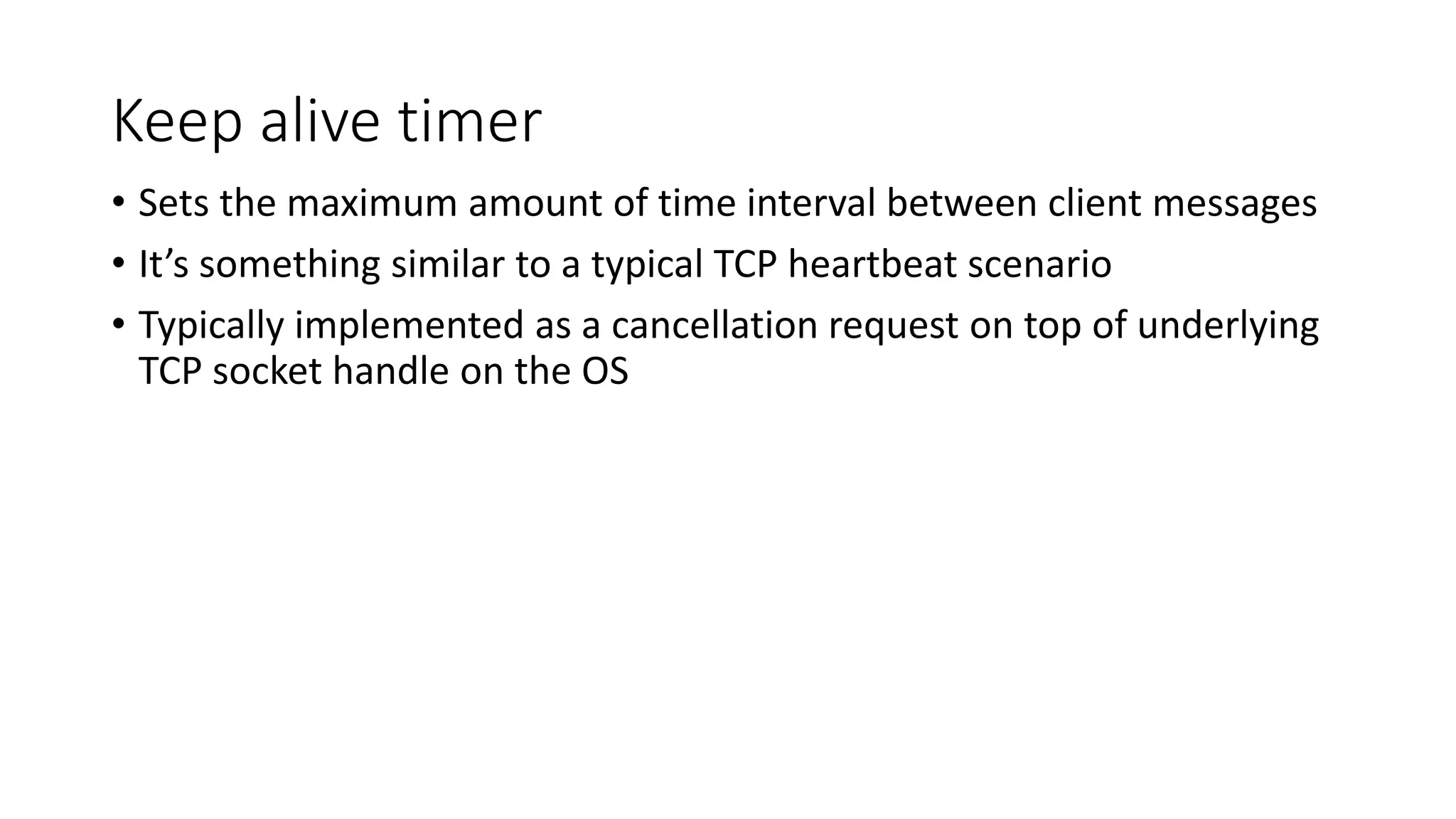 Keep alive timer
• Sets the maximum amount of time interval between client messages
• It’s something similar to a typical TCP heartbeat scenario
• Typically implemented as a cancellation request on top of underlying
TCP socket handle on the OS
 