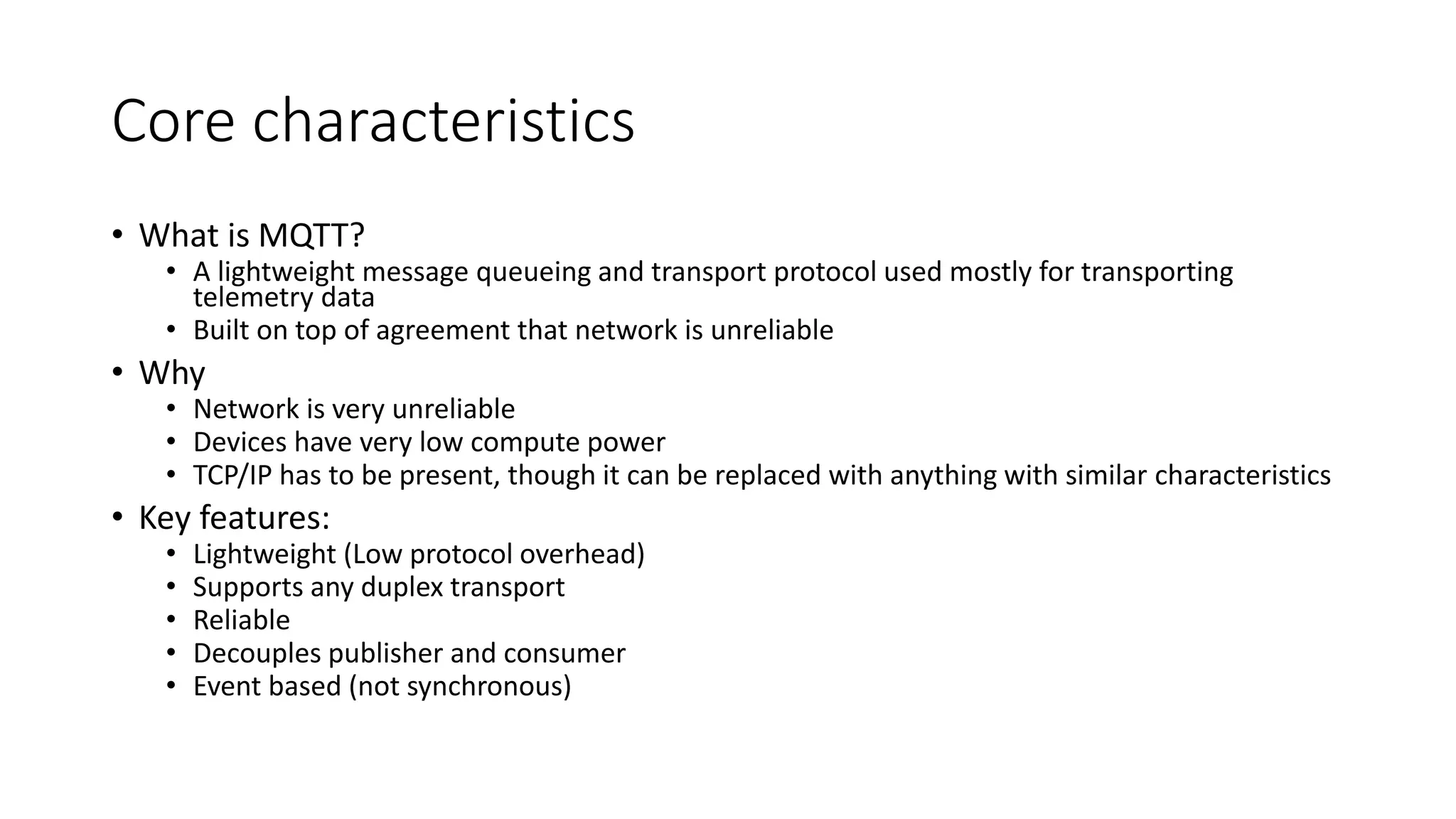 Core characteristics
• What is MQTT?
• A lightweight message queueing and transport protocol used mostly for transporting
telemetry data
• Built on top of agreement that network is unreliable
• Why
• Network is very unreliable
• Devices have very low compute power
• TCP/IP has to be present, though it can be replaced with anything with similar characteristics
• Key features:
• Lightweight (Low protocol overhead)
• Supports any duplex transport
• Reliable
• Decouples publisher and consumer
• Event based (not synchronous)
 