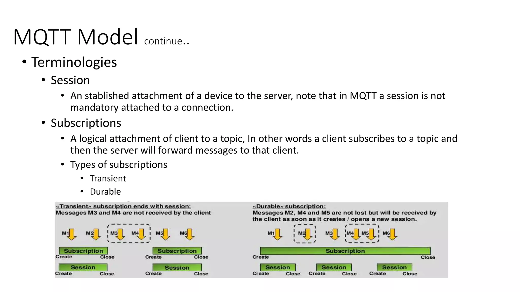MQTT Model continue..
• Terminologies
• Session
• An stablished attachment of a device to the server, note that in MQTT a session is not
mandatory attached to a connection.
• Subscriptions
• A logical attachment of client to a topic, In other words a client subscribes to a topic and
then the server will forward messages to that client.
• Types of subscriptions
• Transient
• Durable
 