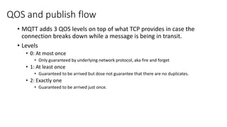 QOS and publish flow
• MQTT adds 3 QOS levels on top of what TCP provides in case the
connection breaks down while a message is being in transit.
• Levels
• 0: At most once
• Only guaranteed by underlying network protocol, aka fire and forget
• 1: At least once
• Guaranteed to be arrived but dose not guarantee that there are no duplicates.
• 2: Exactly one
• Guaranteed to be arrived just once.
 
