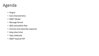Agenda
• Origins
• Core characteristics
• MQTT Model
• Message format
• QOS and publish flow
• Connect and subscribe sequence
• Keep alive timer
• Topic wildcards
• MQTT beyond TCP
 