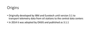 Origins
• Originally developed by IBM and Eurotech until version 3.1 to
transport telemetry data from oil stations to the central data centers
• In 2014 it was adopted by OASIS and published as 3.1.1
 