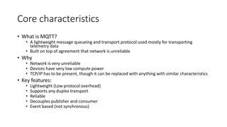 Core characteristics
• What is MQTT?
• A lightweight message queueing and transport protocol used mostly for transporting
telemetry data
• Built on top of agreement that network is unreliable
• Why
• Network is very unreliable
• Devices have very low compute power
• TCP/IP has to be present, though it can be replaced with anything with similar characteristics
• Key features:
• Lightweight (Low protocol overhead)
• Supports any duplex transport
• Reliable
• Decouples publisher and consumer
• Event based (not synchronous)
 