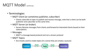 MQTT Model continue..
• Terminologies
• MQTT Client (or sometimes publisher, subscriber)
• Clients subscribe to topic to publish and receive message, note that a client can be both
publisher and subscriber at the same time.
• MQTT Server (or broker)
• Servers Receive messages from clients and forward to interested clients based on their
subscriptions.
• Messages
• MQTT is message based protocol and not a stream protocol
• MQTT Topics
• Are mostly used to create topics (In a sense they are simply a queues)
 