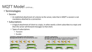 MQTT Model continue..
• Terminologies
• Session
• An stablished attachment of a device to the server, note that in MQTT a session is not
mandatory attached to a connection.
• Subscriptions
• A logical attachment of client to a topic, In other words a client subscribes to a topic and
then the server will forward messages to that client.
• Types of subscriptions
• Transient
• Durable
 