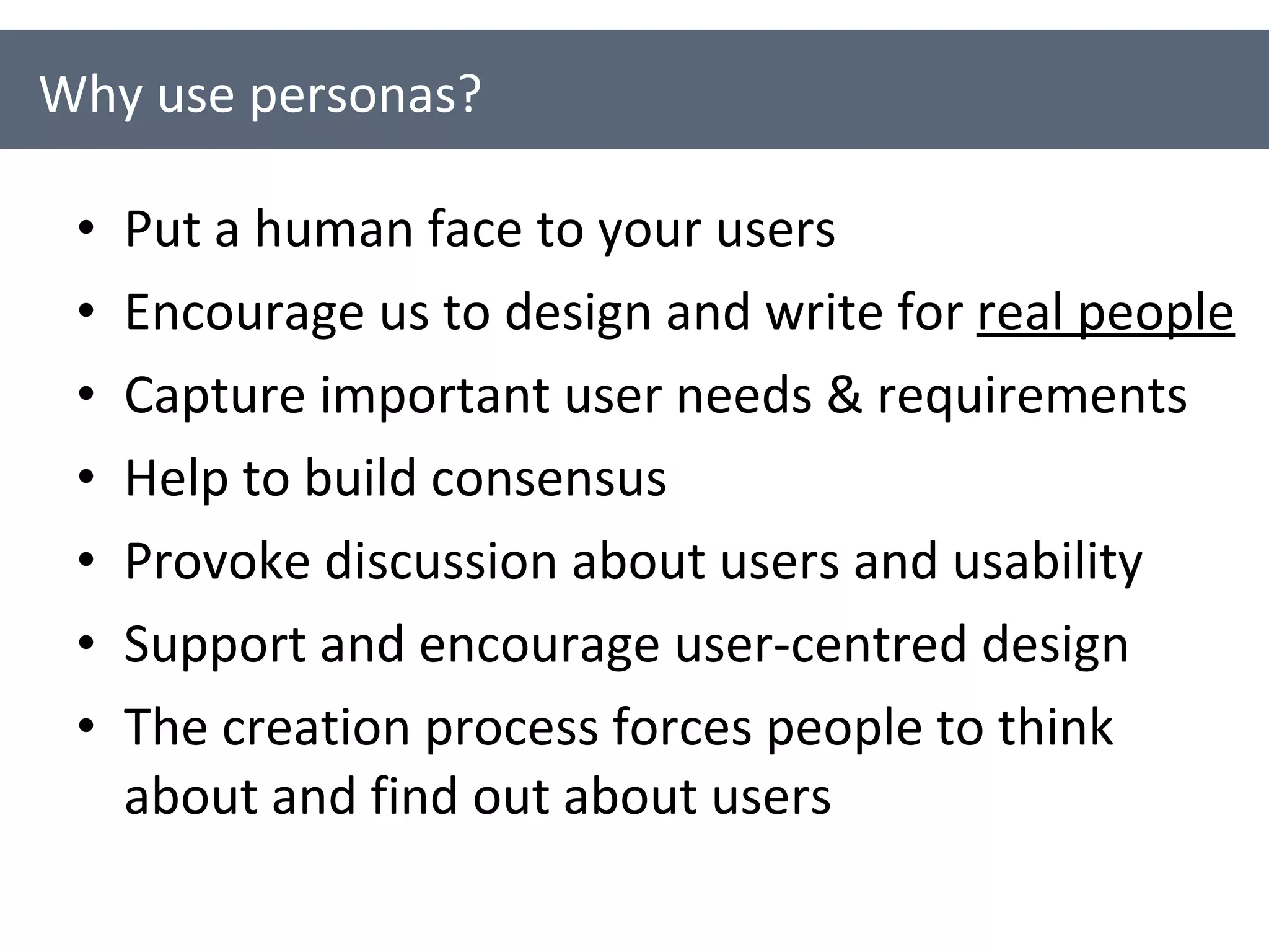 Put a human face to your users Encourage us to design and write for  real people Capture important user needs & requirements Help to build consensus Provoke discussion about users and usability Support and encourage user-centred design The creation process forces people to think about and find out about users Why use personas? 