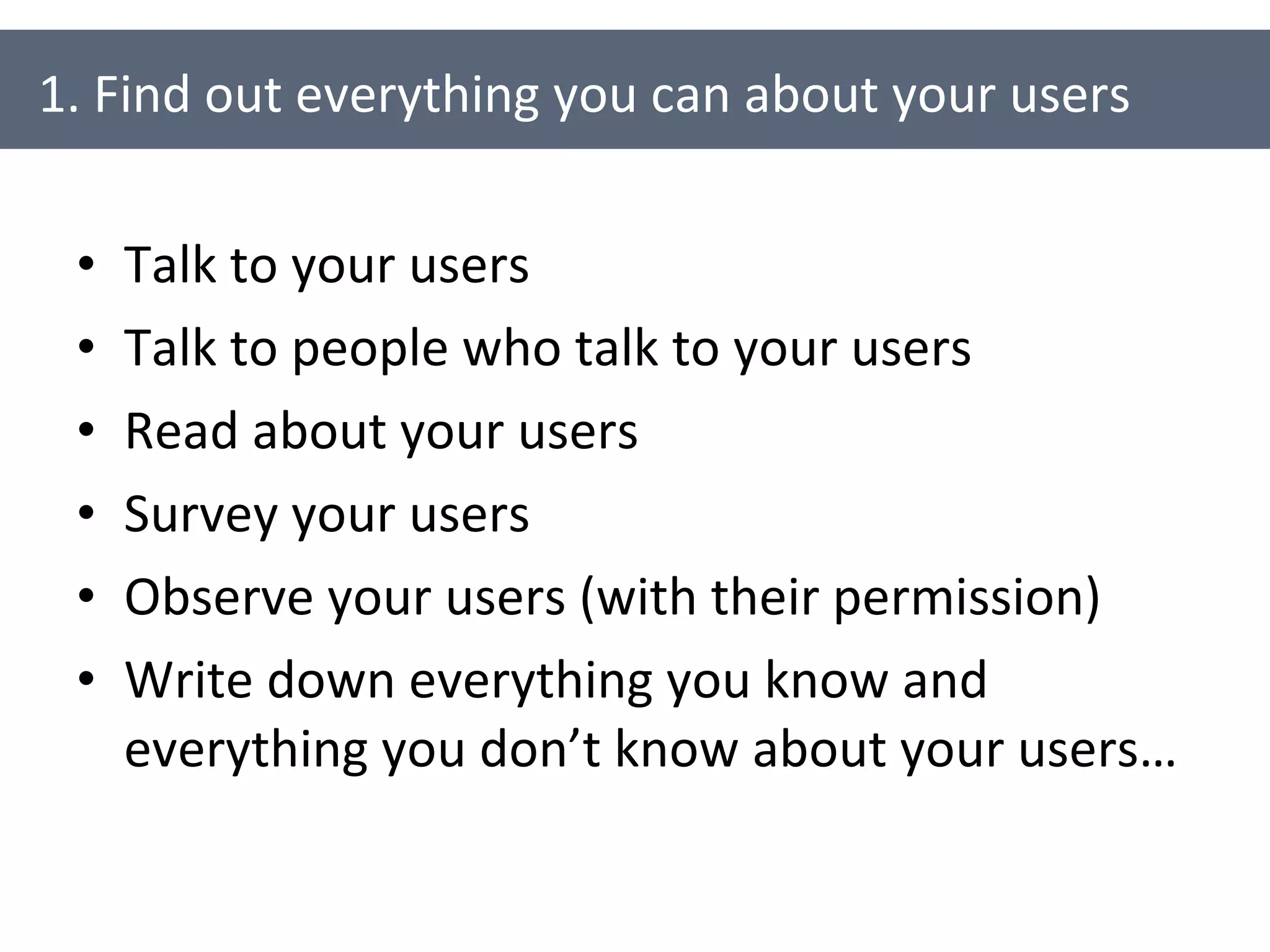Talk to your users Talk to people who talk to your users Read about your users Survey your users Observe your users (with their permission) Write down everything you know and everything you don’t know about your users… 1. Find out everything you can about your users 